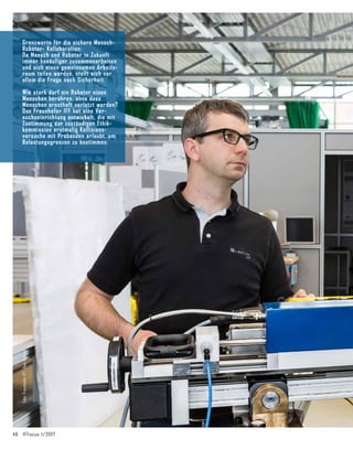 46	 IFFocus 1/2017
Foto:
Fraunhofer
IFF,
Uwe
Völkner
Grenzwerte für die sichere Mensch-
Roboter- Kollaboration:
Da Mensch und Roboter in Zukunft
immer haeäufiger zusammenarbeiten
und sich einen gemeinsamen Arbeits­
raum teilen werden, stellt sich vor
allem die Frage nach Sicherheit.
Wie stark darf ein Roboter einen
Menschen berühren, ohne dass
Menschen ernsthaft verletzt werden?
Das Fraunhofer IFF hat eine Ver­
suchseinrichtung entwickelt, die mit
Zustimmung der zuständigen Ethik­
kommission erstmalig Kollisions­
versuche mit Pro­
banden erlaubt, um
Belastungsgrenzen zu bestimmen.
 