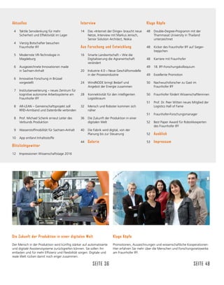 Kluge Köpfe
Promotionen, Auszeichnungen und wissenschaftliche Kooperationen:
Hier erfahren Sie mehr über die Menschen und Forschungsnetzwerke
am Fraunhofer IFF.
Seite 48
Die Zukunft der Produktion in einer digitalen Welt
Der Mensch in der Produktion wird künftig stärker auf automatisierte
und digitale Assistenzsysteme zurückgreifen können. Sie sollen ihn
entlasten und für mehr Effizienz und Flexibilität sorgen. Digitale und
reale Welt rücken damit noch enger zusammen.
Seite 36
Aktuelles
4	 Taktile Servolenkung für mehr
Sicherheit und Effektivität im Lager
	
4	 Vierzig Botschafter besuchen
Fraunhofer IFF
5	 Modernste VR-Technologie in
Magdeburg
6	 Ausgezeichnete Innovationen made
in Sachsen-Anhalt
6	 Innovative Forschung in Brüssel
vorgestellt
		
7	 Institutserweiterung – neues Zentrum für
kognitive autonome Arbeitssysteme am
Fraunhofer IFF
8	 AR-LEAN – Gemeinschaftsprojekt soll
RFID-Armband und Datenbrille verbinden
8	 Prof. Michael Schenk erneut Leiter des
Verbunds Produktion
9	 Wasserstoffmobilität für Sachsen-Anhalt
10	 App entlarvt Inhaltsstoffe
Blitzlichtgewitter
12	 Impressionen Wissenschafts­
tage 2016
Interview
14	 Das »Internet der Dinge« braucht neue
Netze, Interview mit Markus Jenisch,
Senior Solution Architect, Nokia
Aus Forschung und Entwicklung
16	 Smarte Landwirtschaft – Wie die
Digitalisierung die Agrarwirtschaft
verändert
20	 Industrie 4.0 – Neue Geschäftsmodelle
in der Prozessindustrie
24	 WindNODE bringt Bedarf und
Angebot der Energie zusammen
28	 	
Konnektivität für den intelligenten
Logistikraum
32	 Mensch und Roboter kommen sich
näher
36	 Die Zukunft der Produktion in einer
digitalen Welt
40	 Die Fabrik wird digital, von der
Planung bis zur Steuerung
44	 Galerie
Kluge Köpfe
48	 Double-Degree-Programm mit der
Thammasat University in Thailand
unterzeichnet
48	 Kicker des Fraunhofer IFF auf Sieger-
treppchen
48	 Karriere mit Fraunhofer
49	 18. IFF-Forschungs­
kolloquium
49	 Exzellente Promotion
50	 Nachwuchsforscher zu Gast im
Fraunhofer IFF
50	 Fraunhofer fördert Wissenschaftlerinnen
51	 Prof. Dr. Peer Witten neues Mitglied der
Logistics Hall of Fame
51	 Fraunhofer-Forschungsmanager
52	 Best Paper Award für Robotikexperten
des Fraunhofer IFF
52	 Ausblick
53	 Impressum 	
 