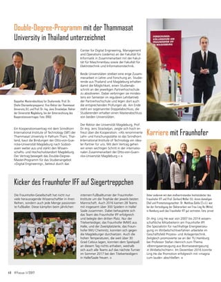48	 IFFocus 1/2017
Center for Digital Engineering, Management
and Operations (cedemo) an der Fakultät für
Informatik in Zusammenarbeit mit der Fakul-
tät für Maschinenbau sowie der Fakultät für
Elektrotechnik und Informationstechnik.
Beide Universitäten streben eine enge Zusam-
menarbeit in Lehre und Forschung an. Studie-
rende aus Thailand und Magdeburg erhalten
damit die Möglichkeit, einen Studienab-
schnitt an der jeweiligen Partnerhochschule
zu absolvieren. Dabei verbringen sie mindes-
tens ein Semester im regulären Lehrbetrieb
der Partnerhochschule und legen dort auch
die entsprechenden Prüfungen ab. Am Ende
steht ein sogenannter Doppelabschluss, die
Studierenden erhalten einen Masterabschluss
von beiden Universitäten.
Der Rektor der Universität Magdeburg, Prof.
Dr.-Ing. Jens Strackeljan, zeigte sich hoch er-
freut über die Kooperation: »Als renommierte
Lehr- und Forschungsstätte ist das Sirindhorn
International Institute of Technology ein idea-
ler Partner für uns. Mit dem Vertrag gehen
wir einen wichtigen Schritt in der internatio-
nalen Zusammenarbeit der Otto-von-Gueri-
cke-Universität Magdeburg.«
Double-Degree-Programm mit der Thammasat
University in Thailand unterzeichnet
Ein Kooperationsvertrag mit dem Sirindhorn
International Institute of Technology (SIIT) der
Thammasat University in Pathum Thani, Thai-
land, baut die Bindungen der Otto-von-Gue-
ricke-Universität Magdeburg nach Südost­
asien weiter aus und stärkt den Wissen-
schafts- und Hochschulstandort Magdeburg.
Der Vertrag besiegelt das Double-Degree-
Master-Programm für das Studienangebot
»Digital Engineering«, betreut durch das
Doppelter Masterabschluss für Stu­dierende. Prof. Dr.
Chalie Charoenlarpnopparut, Vize-Rektor der Thammasat
University (li), und Prof. Dr.-Ing. Jens Strackeljan, Rektor
der Universität Magdeburg, bei der Unterzeichnung des
Kooperationsvertrages. Foto: OVGU
Die Fraunhofer-Gesellschaft hat nicht nur
viele herausragende Wissenschaftler in ihren
Reihen, sondern auch jede Menge passionier-
te Fußballer. Diese kämpfen beim jährlichen
internen Fußballturnier der Fraunhofer-
Institute um die Trophäe der jeweils besten
Mannschaft. Auch 2016 kamen 28 Teams
mit ins­
gesamt über 300 Spielern in Halle/
Saale zusammen. Dabei behauptete sich
das Team des Fraunhofer IFF erfolgreich
und belegte den dritten Platz. Nur der
Titelverteidiger, das Fraunhofer IMWS aus
Halle, und der Zweitplatzierte, das Fraun­
hofer IWU Chemnitz, konnten sich gegen
die Magdeburger durchsetzen. Auch die
hohen Temperaturen, die weit über 30
Grad Celsius lagen, konnten dem Spielspaß
an diesem Tag nichts anhaben, weshalb
sich auch alle Teams auf das nächste Turnier
im Sommer 2017 bei den Titelverteidigern
in Halle/Saale freuen.
Kicker des Fraunhofer IFF auf Siegertreppchen
Karriere mit Fraunhofer
Unter anderem mit dem stellvertretenden Institutsleiter des
Fraunhofer IFF und Prof. Gerhard Müller (li), ihrem damaligen
Chef und Promotionsgutachter, Dr. Matthias Gohla (2.v.l.), war
bei der Verteidigung der Doktorarbeit von Frau Ling He (Mitte)
in Hamburg auch das Fraunhofer IFF gut vertreten. Foto: privat
Dr.-Ing. Ling He war von 2007 bis 2014 wissen-
schaftliche Mitarbeiterin am Fraunhofer IFF.
Die Spezialistin für nachhaltige Energieerzeu-
gung im Wirbelschichtverfahren arbeitete im
Geschäftsfeld Prozess- und Anlagentechnik.
Zeitgleich promovierte sie an der TU Hamburg
bei Professor Stefan Heinrich zum Thema
»Brenngaserzeugung aus Biomassevergasung
in Wirbelschichten«. Im Dezember 2016 konnte
Ling He die Promotion erfolgreich mit »magna
cum laude« abschließen.
 