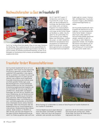 50	 IFFocus 1/2017
Nachwuchsforscher zu Gast im Fraunhofer IFF
Die Fraunhofer-Gesellschaft hat es sich zum
Ziel gesetzt, mehr Frauen für die angewandte
Forschung zu gewinnen und den Anteil an
weiblichen Führungskräften in den eigenen
Reihen zu erhöhen. Aus diesem Grund wurde
das TALENTA-Programm ins Leben gerufen,
welches unter anderem durch ergänzende
finanzielle Unterstützung der Institute sowie
eine Reihe gezielter Förderungen junge
Berufsanfängerinnen und berufserfahrene
Wissenschaftlerinnen bei ihrer individuellen
Entwicklung ergebnisorientiert begleiten soll.
Am Fraunhofer IFF sind zwei junge Wissen-
schaftlerinnen, Alinde Keller und Marlene
Eisenträger, seit 2016 Teil von TALENTA start,
einem Förderstrang, der die Teilnehmerinnen
speziell bei der Orientierung am Karrierean-
fang unterstützt. Während Alinde Keller im
Geschäftsbereich Mess- und Prüftechnik zu
Lern- und Erfahrungstransfers am lernförder-
lichen Arbeitsplatz forscht, betreut Marlene
Eisenträger, neben ihrer Promotion über die
Implementierung von Virtual Engineering in
Unternehmen, Studierende bei deren Master-
arbeiten. Beide schätzen an TALENTA vor
allem die Zeit, die ihnen das Programm für
die eigene fachliche Weiterentwicklung ge-
währt. Zur Förderung gehören aber auch eine
Fraunhofer fördert Wissenschaftlerinnen
Marlene Eisenträger (li.) und Alinde Keller (re.) nehmen am Talenta-Programm der Fraunhofer-Gesellschaft teil.
Foto: Fraunhofer IFF, Daniela Martin
intensive Begleitung durch eigene Betreuer
sowie das Setzen und Erfüllen von Meilen­
steinen. »Man kann durch das Programm
außerdem viele wertvolle neue Kontakte
gewinnen, die für die weitere wissenschaft­
liche Karriere sehr wichtig sind«, erklärt
Alinde Keller. Die Dauer der Förderung be-
trägt jeweils zwei Jahre.
Am 27. April 2017 waren 17
Schülerinnen und Schüler im
Fraunhofer IFF zu Gast. Grund
dafür war der ­
bundesweite Zu-
kunftstag, den das Institut wieder
zum Anlass nahm, ein kleines
Programm für wissenschaftlich-
technisch interessierte Mädchen
und Jungen ab der fünften Klasse
auf die Beine zu stellen. Das An-
gebot für den potenziellen For-
schernachwuchs war vielfältig.
­
Neben zwei Workshops, in denen
die jungen, vor allem weiblichen
Teilnehmer sensorbasierte Assis­
tenzs­
ysteme für Produktionsar­
beiter kennenlernten, wurden
kleine geometrische und physika­
lische Experimente durchgeführt.
Zudem gab es in einem »Science-
Talk« die Möglichkeit, Fraunhofer-
Forschern Fragen zu Berufsfeldern
und Karrieremöglichkeiten zu
stellen.
Die Fraunhofer-Gesellschaft möch-
te gezielt den Nachwuchs für die
ingenieur- und naturwissenschaft-
lichen Fächer fördern. Insbeson­
dere Frauen sollen stärker für
technische Berufsfelder gewonnen
werden, weshalb mit dem Zu-
kunftstag vor allem ­
Mädchen an-
gesprochen werden. Das Angebot
des Instituts wird überaus gut an-
genommen, deshalb findet der
Zu­
kunftstag auch im kom­
men­
den
Jahr ganz sicher wieder statt.
Frau Dr.-Ing. Tina Haase (hinten) beim digitalen »Pong« mit einer jungen Teilnehmerin
des »Zukunftstags«. Was so spielerisch aussieht, hat einen wissenschaftlichen Hin-
tergrund, denn die Eingabegeräte für das Spiel tragen die beiden an den Händen: Es
sind am Fraunhofer IFF entwickelte sensorbestückte Handschuhe, mit denen z.B. die
Arbeitsplätze von Fabrikmonteuren leicht vermessen und anschließend ergonomisch
ausgelegt werden können.
 