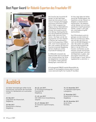 52	 IFFocus 1/2017
Auf diesen Veranstaltungen treffen Sie die
Forscherinnen und Forscher des Fraunhofer-
Instituts für Fabrikbetrieb und -automatisie-
rung IFF.
20. Mai 2017
Lange Nacht der Wissenschaft,
Magdeburg
		
29. Mai 2017		
Wissenschaft im Rathaus,
Magdeburg
Ausblick
20.–22. Juni 2017
20. IFF-Wissenschaftstage des
Fraunhofer IFF,
Magdeburg
21.–22. Juni 2017	
VDI / VDEh-Forum Instandhaltung,
Salzgitter
25.–27. Oktober 2017
34. Deutscher Logistik-Kongress,
Berlin
Drei Forscher des Fraunhofer IFF
wurden mit dem Best-Paper
Award der International Con­
fe­
rence on Emerging Technologies
and Factory Automation (ETFA)
2016 in Berlin ausgezeichnet.
Magnus Hanses, Roland Behrens
und Professor Norbert Elkmann
erhielten die Auszeichnung für
ihren Beitrag »Hand-guiding Ro-
bots Along Predefined Geometric
paths Under Hard Joint Cons-
traints«. Das Paper und der Vor-
trag basierten auf ihren Arbeiten
im Rahmen des medizintechni-
schen Forschungscampus STIMU-
LATE, einem Forschungscluster, an
dem unter an­
derem die Otto-von-
Guericke-Universität Magdeburg,
Siemens Healthcare und das
Fraunhofer IFF beteiligt sind.
In STIMULATE entwickeln die
Wissenschaftler des Fraunhofer IFF
einen Assistenzroboter, der Ärzte
bei bildgeführten minimalinvasi-
ven Eingriffen mittels geführter
Bewegungen unterstützen soll.
Best Paper Award für Robotik-Experten des Fraunhofer IFF
Im Forschungsprojekt STIMULATE entwickeln Wissenschaftler des
Fraunhofer IFF einen handgeführten Assistenzroboter für minimal­
invasive medizinische Eingriffe. Foto: Fraunhofer IFF, Uwe Völkner
14.–15. November 2017	
14. Fabrikplanungskongress,
Ludwigsburg	
27. November 2017	
Wissenschaft im Rathaus,
Magdeburg
	
28.–30. November 2017	
sps ipc drives,
Nürnberg	
Im Fokus liegt dabei die Verbes-
serung der Strahlenhygiene, der
Ergonomie und der Präzision im
Vergleich zu herkömmlichen
Interventionen. Des Weiteren
soll der Roboter nicht auf einen
spezifischen Eingriff spezialisiert
werden, sondern in der Lage
sein, verschiedene Eingriffe
durchzu­
führen.
Die EFTA-Konferenz wird mit­
getragen von dem Institut of
Electrical and Electronics (IEEE),
dass seit dem Jahr 2014 mit
mehr als 430.000 Mitgliedern in
über 160 Ländern der größte
technische Berufsverband der
Welt ist. Ziel der ETFA ist es,
Forscher und Praktiker aus der
Industrie und den Hochschulen
zusammenzubringen und ihnen
die Möglichkeit zu geben, über
die jüngsten Fortschritte und
Entwicklungen in neuen Techno-
logiebereichen zu berichten.
 