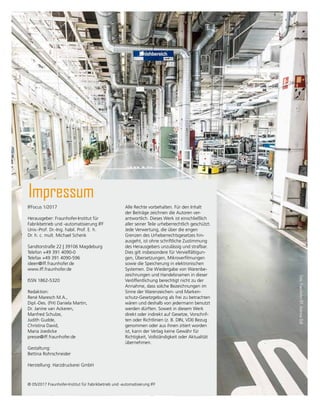 IFFocus 1/2017
Herausgeber: Fraunhofer-Institut für
Fabrikbetrieb und -automatisierung IFF
Univ.-Prof. Dr.-Ing. habil. Prof. E. h.
Dr. h. c. mult. Michael Schenk
Sandtorstraße 22 | 39106 Magdeburg
Telefon +49 391 4090-0
Telefax +49 391 4090-596
ideen@iff.fraunhofer.de
www.iff.fraunhofer.de
ISSN 1862-5320
Redaktion:
René Maresch M.A.,
Dipl.-Des. (FH) Daniela Martin,
Dr. Janine van Ackeren,
Manfred Schulze,
Judith Gudde,
Christina David,
Maria Joedicke
presse@iff.fraunhofer.de
Gestaltung:
Bettina Rohrschneider
Herstellung: Harzdruckerei GmbH
Impressum
Alle Rechte vorbehalten. Für den Inhalt
der Beiträge zeichnen die Autoren ver­
antwortlich. Dieses Werk ist einschließlich
aller seiner Teile urheberrechtlich geschützt.
Jede Ver­
wertung, die über die engen
Grenzen des Urheberrechtsgesetzes hin-
ausgeht, ist ohne schrift­
liche Zustim­
mung
des Herausgebers unzulässig und strafbar.
Dies gilt insbe­
son­
dere für Vervielfältigun-
gen, Übersetzungen, Mikroverfilmungen
sowie die Speicherung in elektronischen
Sys­
temen. Die Wiedergabe von Waren­
be­
zeich­­
nungen und Handelsnamen in dieser
Veröffentlichung berechtigt nicht zu der
Annahme, dass solche Bezeichnungen im
Sinne der Waren­
zeichen- und Marken-
schutz-Gesetzgebung als frei zu be­
trach­
ten
wären und deshalb von jedermann benutzt
werden dürften. Soweit in diesem Werk
direkt oder indirekt auf Gesetze, Vorschrif-
ten oder Richtlinien (z. B. DIN, VDI) Bezug
genommen oder aus ihnen zitiert worden
ist, kann der Verlag keine Gewähr für
Richtigkeit, Vollständigkeit oder Aktu­
alität
übernehmen.
© 05/2017 Fraunhofer-Institut für Fabrikbetrieb und -automatisierung IFF
Foto:
Fraunhofer
IFF,
Andreas
Süß
 