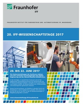 20. bis 22. Juni 2017
Die Fachveranstaltungen der Konferenz widmen
sich 2017 zentralen Forschungsfragen des Digital
Engineering und der Mensch-Roboter-Kollaboration.
In den Vorträgen, im persönlichen Austausch und auf der
begleitenden Fachausstellung können die Teilnehmenden der
IFF-Wissenschaftstage Einblicke in aktuelle Forschungsvorhaben
und Projekte erhalten, die Wissenschaftlerinnen, Wissenschaftler
und Industriepartner gemeinsam umsetzen.
Nutzen Sie die Konferenz, um Einblicke in aktuelle Trends und
Perspektiven in Ihrem Fachbereich zu erhalten. Wir freuen uns,
Sie vom 20. bis 22. Juni 2017 zu den IFF-Wissenschaftstagen in
Magdeburg begrüßen zu dürfen!
www.wissenschaftstage.iff.fraunhofer.de
20. iFF-WissEnschaFtstagE 2017
F r a u n h o F e r - I n s t I t u t F ü r F a b r I k b e t r I e b u n d - a u t o m at I s I e r u n g I F F, m a g d e b u r g
 