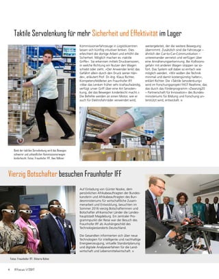 4	 IFFocus 1/2017
Vierzig Botschafter besuchen Fraunhofer IFF
Auf Einladung von Günter Nooke, dem
persönlichen Afrikabeauftragten der Bundes-
kanzlerin und Afrikabeauftragten des Bun-
desministeriums für wirtschaft­
liche Zusam-
menarbeit und Entwicklung, besuchten im
Sommer 2016 vierzig Botschafterinnen und
Bot­
schafter afrikanischer Länder die Landes-
hauptstadt Magdeburg. Ein zentraler Pro-
grammpunkt der Reise war der Besuch des
Fraunhofer IFF als Aushängeschild des
Technologiestandorts Deutschland.
Die Gesandten informierten sich über neue
Techno­
logien für intelligente und nachhaltige
Energieer­
zeugung, virtuelle Standortplanung
und digitale Analyseverfahren für die Land-
wirtschaft und Lebensmittelwirtschaft.
Fotos: Fraunhofer IFF, Viktoria Kühne
Taktile Servolenkung für mehr Sicherheit und Effektivität im Lager
Kommissionierfahrzeuge in Logistikzentren
lassen sich künftig intuitiver lenken. Dies
erleichtert die dortige Arbeit und erhöht die
Sicherheit. Möglich machen es »taktile
Griffe«. Sie erkennen mittels Drucksensoren,
in welche Richtung ein Nutzer den Wagen
schiebt oder zieht. »Der Anwender lenkt das
Gefährt allein durch den Druck seiner Hän-
de«, erläutert Prof. Dr.-Ing. Klaus Richter,
Kompetenzfeldleiter am Fraunhofer IFF.
»War das Lenken früher sehr kraftaufwändig,
verfügt unser Griff über eine Art Servolen-
kung, die das Bewegen kinderleicht macht.«
Die Befehle werden an einen Motor, wie er
auch für Elektrofahrräder verwendet wird,
Dank der taktilen Servolenkung wird das Bewegen
schwerer und unhandlicher Kommissionierwagen
kinderleicht. Fotos: Fraunhofer IFF, Uwe Völkner
weitergeleitet, der die weitere Bewegung
übernimmt. Zusätzlich sind die Fahrzeuge –
ähnlich der Car-to-Car-Communikation –
unter­
einander vernetzt und verfügen über
eine Annäherungserkennung. Bei Kollisions-
gefahr mit anderen Wagen stoppen sie so-
fort. Das System soll dabei so einfach wie
möglich werden. »Wir wollen die Technik
minimal und damit kostengünstig halten«,
erklärt Richter. Die »Taktile Servolenkung«
wird im Forschungsprojekt FAST Realtime, das
das durch das Förderprogramm »Zwanzig20
– Partnerschaft für Innovation« des Bundes-
ministeriums für Bildung und Forschung un-
terstützt wird, entwickelt.
 