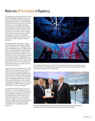 Aktuelles 5
Modernste VR-Technologie in Magdeburg
Der »alte« Elbe Dom gehört mit seiner 360-Grad-Pro­jektionsfläche, einem Durchmesser von 16 Metern und einer
Höhe von 6,5 Metern zu den größten Visualisierungssystemen für virtuell-interaktive Anwendungen für Wirtschaft
und Forschung in Deutschland. Foto: Thomas Ernsting
Der damalige Wirtschaftminister Felgner (re) und IB-Chef Maas (li) übergeben Professor Michael Schenk,
Leiter des Fraunhofer IFF, den Fördermittelbescheid. Foto: Fraunhofer IFF, Viktoria Kühne
In Magdeburg wird die Zukunft der virtuellen
Realität maßgeblich mitgestaltet: Das Land
fördert dafür die Aufrüstung und Moderni­
sierung des »Elbe Dom« im Virtual Develop-
ment and Training Centre (VDTC) des Fraun-
hofer IFF. Der im Jahr 2006 einge­
weihte
Elbe Dom gehört zu Deutschlands größten
Einrichtungen für die Nutzung der virtuellen
Realität für Unternehmen und For­
schungs­
einrichtungen. Um jedoch mit der rasanten
technischen Entwicklung Schritt zu halten
und aktuellen und erst recht künftigen
Anforderungen gerecht zu werden, ist eine
Modernisierung der Anlage notwendig
geworden.
Wirtschaftsminister Jörg Felgner und der
Chef der Landesinvestitionsbank, Manfred
Maas, überreichten am 7. November 2016
einen Förderbescheid über 2,2 Millionen Euro
aus EU- und Landesmitteln an Institutsleiter
Professor Michael Schenk. Felgner betonte:
»Mit dem Ausbau des VDTC geben wir den
Startschuss für eine neue Dimension der Nut-
zung virtueller Realität in Magdeburg. Das
Fraunhofer IFF spielt bei diesem Thema natio-
nal und international vorn mit. Damit das so
bleibt, müssen nicht nur die Forscherinnen
und Forscher Spitze sein, sondern auch die
technische Infra­
struktur.«
Insgesamt werden 2,5 Millionen Euro in den
Umbau und die Erweiterung der Technik in-
vestiert. So wird das Mixed-Reality-Labor
künftig über eine extra Bodenprojektion für
echte 3D-VR-Simulationen, berührungsemp-
findliche Sensoren im Boden, optische Posi­
tions- und Bewegungs­
erfassung und vieles
mehr verfügen. Sie sollen es den menschli-
chen Nutzern ermöglichen, sich frei in den sie
umgebenden virtuellen Welten zu bewegen
und mit ihnen intuitiv zu interagieren.
Institutsleiter Professor Michael Schenk ist
begeistert: »Im neuen ›Elbedome 2.0‹ wer-
den wir auch die kommenden wichtigen For-
schungsaufgaben bearbeiten können, z.B.
die Entwicklung von Technologien für die
Arbeitswelt der Zukunft und für die Wirt-
schaft 4.0. Zugleich wird er mit seinen er­
weiterten Möglichkeiten Forschungspartnern
und Unternehmen als digitaler Planungs-
und Erlebnisraum zur Verfügung stehen
können.«
 