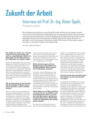 14 IFFocus 1/2018
Herr Spath, wie werden wir in Zukunft
arbeiten? Diese Frage stellen sich
nicht nur junge Menschen. Welche Ver-
änderungen wird die Digitalisierung
der Arbeitswelt von morgen bringen?
Sowohl die Arbeitsorganisation als auch die
Tätigkeiten der Menschen wandeln sich. Mit
Unterstützung digitaler Helfer steuern sie
immer komplexere Prozesse. Dagegen wer-
den einfache, sich wiederholende Tätigkeiten
abnehmen. Andere Fähigkeiten werden des-
halb wichtig: Überblickswissen, Lernbereit-
schaft, vernetztes Denken und Teamfähigkeit
etwa. Arbeit wird eigenverantwortlicher und
abwechslungsreicher und es entstehen neue
Berufsbilder.
Gibt es Unterschiede in den Branchen
oder Berufsfeldern? Welche wird es
stärker betreffen, welche vielleicht
weniger?
Nicht nur im Bereich der industriellen Ferti-
gung übernehmen Maschinen immer mehr
Aufgaben: Auch Dienstleistung und Verwal-
tung werden neu interpretiert. Wo heute
zum Beispiel Formulare per Hand ausgefüllt,
digitalisiert, ausgedruckt und weiterbearbei-
tet werden, übernehmen künftig intelligente
vernetzte Systeme. Besonders in der Sachbe-
arbeitung fallen viele Tätigkeiten weg.
=XJOHLFKHQWVWHKHQVHOEVWEHVWLPPWHUHTXDOLğ-
Interview mit Prof. Dr.-Ing. Dieter Spath,
Präsident acatech
ziertere und besser bezahlte Jobs. Ich sehe
darin Chancen: Deutschland muss allein
ZHJHQGHVGHPRJUDğVFKHQ:DQGHOVSURGXN-
tiver werden. Außerdem können wir die
Arbeitssituation für viele Beschäftigte verbes-
VHUQŋEHLVSLHOVZHLVHLQGHU3ĠHJH
Welche Anforderungen stellt die
Digitalisierung an die künftige Aus-
und Weiterbildung? Worauf müssen
sich die Menschen einstellen?
Im Zentrum stehen Mitarbeiterinnen und
Mitarbeiter mit ihrer Urteilsfähigkeit, ihrer
Kreativität und ihrer Erfahrung. Die Aus-
und Weiterbildung muss da Schritt halten.
Fachliche Themen wie IT-Kompetenzen, auch
die Datenauswertung und -analyse, bereichs-
übergreifendes Prozess-Know-how und
-management sowie Soft Skills sind wichtig.
'HQQZLUZHUGHQLQ]XQHKPHQGĠH[LEOHQ
interdisziplinären und oftmals interkulturellen
Teams arbeiten.
Stetes Neulernen und Weiterqualifizie-
ren wird nicht nur zu Brüchen in den
Erwerbsbiografien führen. Es erfor-
dert auch ganz andere zeitliche und
finanzielle Ressourcen. Welche Rolle
werden die Unternehmen hier künftig
spielen müssen?
Ihre Frage hat eine kulturelle Dimension:
%UđFKHLQGHQ(UZHUEVELRJUDğHQRGHUGDV
Scheitern von Geschäftsideen sind hierzulan-
de eher negativ belegt. Ganz anders in den
USA, von denen wir lernen können. Denn
das Scheitern einer Idee ist unglaublich lehr-
reich und eröffnet Chancen für erfolgreiche
Innovation. In Zukunft werden wir zudem
ZHQLJHUOLQHDUH(UZHUEVELRJUDğHQKDEHQ
Unternehmen müssen diese Entwicklung
unterstützen. Personalentwicklung bedeutet
mehr als das Training für einen eng umrisse-
nen Job. Sie muss die persönliche Entwick-
lung fördern. Wer diese Perspektive anbietet,
zieht »smarte« Talente aus aller Welt an.
Inwieweit werden diese Veränderungen
auch Einfluss auf die Arbeitsstruktu-
ren haben?
Die Digitalisierung ermöglicht neue Formen
der Arbeit, die wir erst ansatzweise nutzen
und verstehen. Dass Mitarbeiter ihren
Arbeitstag morgens beginnen, mittags für die
Kinderbetreuung unterbrechen und abends
LP+RPHRIğFHEHHQGHQLVWLQHLQLJHQ%HUX-
fen Alltag. Flexible Zeiten bleiben dabei nicht
auf Wissensarbeiter begrenzt. Auch Fabrik-
schichten lassen sich in Selbstorganisation
besetzen. Mitarbeiter und Schichtleiter ver-
HLQEDUHQEHLVSLHOVZHLVHLP.DSDĠH[
Modellprojekt Schichten über eine App. Auch
hier entsteht eine Flexibilität, die beiden Sei-
ten nutzt – Smartphone schlägt Stechuhr.
Unternehmen richten Experimentierzonen für
neue Arbeitsformen ein, noch während sie in
Zukunft der Arbeit
Mit der Digitalisierung durchdringt ein neues Element Wirtschaft und Alltag, das diese genauso verändern
wird wie seinerzeit die Einführung der Dampfmaschine oder der Siegeszug des Internets. Wie auch bei diesen
vorherigen technischen Revolutionen wird auch die Digitalisierung eine tiefgreifende Transformation unserer
Arbeitswelten bewirken. Wird es bestimmte Berufe womöglich bald nicht mehr geben? Wie werden sich
Berufsbilder und die Anforderungen an Arbeitnehmer verändern? Wie müssen sich Unternehmen anpassen?
Dazu haben wir den acatech Präsidenten Dieter Spath befragt.
Die Fragen stellte René Maresch.
 