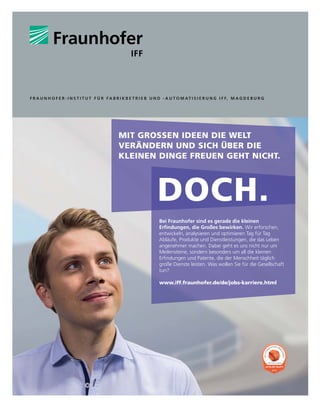 MIT GROSSEN IDEEN DIE WELT
VERÄNDERN UND SICH ÜBER DIE
KLEINEN DINGE FREUEN GEHT NICHT.
DOCH.
Bei Fraunhofer sind es gerade die kleinen
(Uğ
QGXQJHQGLH*URćHVEHZLUNHQ Wir erforschen,
entwickeln, analysieren und optimieren Tag für Tag
Abläufe, Produkte und Dienstleistungen, die das Leben
angenehmer machen. Dabei geht es uns nicht nur um
Meilensteine, sondern besonders um all die kleinen
(Uğ
QGXQJHQXQG3DWHQWHGLHGHU0HQVFKKHLWWÃJOLFK
große Dienste leisten. Was wollen Sie für die Gesellschaft
tun?
www.iff.fraunhofer.de/de/jobs-karriere.html
2015
D
I
E
A
T
T
R
AKTIVSTEN ARB
E
I
T
G
E
B
E
R
DEUTSCHLAND
F R A U N H O F E R - I N S T I T U T F Ü R F A B R I K B E T R I E B U N D - A U T O M AT I S I E R U N G I F F, M A G D E B U R G
 