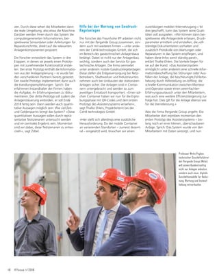 18 IFFocus 1/2018
zen. Durch diese sehen die Mitarbeiter dann
die reale Umgebung, also etwa die Maschine.
Darüber werden ihnen durch das System die
computergenerierten Informationen, bei-
spielsweise Sensordaten oder Anleitungen für
Reparaturschritte, direkt auf die relevanten
Anlagenkomponenten projiziert.
Die Forscher entwickeln das System in drei
Etappen, in denen sie jeweils einen Prototy-
pen mit zunehmender Funktionalität erstel-
len. Der erste Prototyp enthält die Informatio-
nen aus der Anlagenplanung – er wurde bei
den verschiedenen Partnern bereits getestet.
Der zweite Prototyp implementiert dann auch
die Handlungsempfehlungen. Sprich: Die
erfahrenen Instandhalter der Firmen haben
die Aufgabe, ihr Erfahrungswissen zu doku-
mentieren. Der dritte Prototyp soll zudem die
Anlagensteuerung einbinden, er soll Ende
2018 fertig sein. Dann werden auch quanti-
tative Aussagen möglich sein: Wie viel Zeit-
und Geldersparnis bringt das System? »Diese
quantitativen Aussagen sollen durch reprä-
sentative Testszenarien untersucht werden
und ein zentrales Ergebnis sein. Momentan
sind wir dabei, diese Testszenarien zu entwi-
ckeln«, sagt Zobel.
Hilfe bei der Wartung von Gasdruck-
Regelanlagen
Die Forscher des Fraunhofer IFF arbeiten nicht
nur mit der Pergande Group zusammen, son-
dern auch mit weiteren Firmen – unter ande-
rem der CeH4 technologies GmbH, die sich
im Bereich des gastechnischen Anlagenbaus
betätigt. Dabei ist nicht nur der Anlagenbau
wichtig, sondern auch der Service für gas-
technische Anlagen. Die Firma vermietet
unter anderem mobile Gasdruckregelanlagen:
Diese stellen die Erdgasversorgung bei Netz-
betreibern, Stadtwerken und Industrieunter-
nehmen auch bei Umbauten der stationären
Anlagen sicher. Die Anlagen sind in Contai-
nern untergebracht und werden so zum
jeweiligen Einsatzort transportiert. »Einen sol-
chen Container haben wir nun für die Erpro-
bungsphase mit QR-Codes und dem ersten
Prototyp des Assistenzsystems versehen«,
sagt Thalke Ehlers, Projektleiterin bei der
CeH4 technologies GmbH.
»Hier stellt sich allerdings eine zusätzliche
Herausforderung: Da der mobile Container
an variierenden Standorten – zumeist dezent-
ral – eingesetzt wird, brauchen wir einen
zuverlässigen mobilen Internetzugang.« Ist
dies geschafft, kann das System seine Quali-
täten voll ausspielen. »Wir können dann bei-
spielsweise alle Anlagenteile erfassen, Druck-
parameter ermitteln und einstellen, die voll-
ständige Dokumentation vorhalten und
zusätzlich Protokolle von Wartungen oder
5HSDUDWXUHQLQGDV6VWHPHLQSĠHJHQXQG
haben diese Infos somit ständig parat«,
erklärt Thalke Ehlers. Die Vorteile liegen für
sie auf der Hand. »Das Assistenzsystem
ermöglicht unter anderem eine schnelle Infor-
mationsbeschaffung bei Störungen oder Aus-
fällen der Anlage, die beschleunigte Fehlerbe-
KHEXQJGXUFK+LOIHVWHOOXQJRQRIĠLQHGLH
schnelle Kommunikation zwischen Monteur
und Operator sowie einen vereinfachten
Erfahrungsaustausch unter den Mitarbeitern,
ZDVDXFKHLQHZHLWHUH(Iğ]LHQ]VWHLJHUXQJ]XU
Folge hat. Dies gilt für die Anlage ebenso wie
für die Dienstleistung.«
Was die Firma Pergande Group angeht: Die
Mitarbeiter dort erproben momentan den
ersten Prototyp des Assistenzsystems – bis-
lang noch an einer kleinen, überschaubaren
Anlage. Sprich: Das System wurde von den
Mitarbeitern mit Daten versorgt, und nun
Professor Mirko Peglow,
technischer Geschäftsführer
der Pergande Group (Mitte),
will seinen Kunden künftig
nicht nur Anlagen anbieten,
sondern auch neue, digitale
Geschäftsmodelle für Bedie-
nung, Wartung und Instand-
haltung mitverkaufen.
 