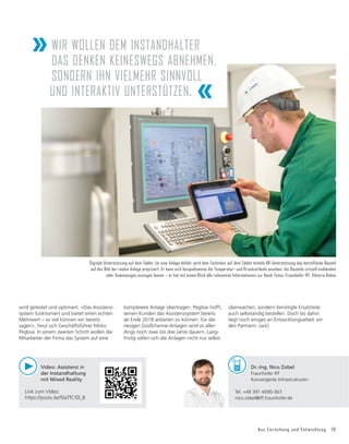 Aus Forschung und Entwicklung 19
wird getestet und optimiert. »Das Assistenz-
system funktioniert und bietet einen echten
Mehrwert – so viel können wir bereits
sagen«, freut sich Geschäftsführer Mirko
Peglow. In einem zweiten Schritt wollen die
Mitarbeiter der Firma das System auf eine
Dr.-Ing. Nico Zobel
Fraunhofer IFF
Konvergente Infrastrukturen
Tel. +49 391 4090-363
nico.zobel@iff.fraunhofer.de
Digitale Unterstützung auf dem Tablet. Ist eine Anlage defekt, wird dem Techniker auf dem Tablet mittels AR-Unterstützung das betreffende Bauteil
auf das Bild der realen Anlage projiziiert. Er kann sich beispielsweise die Temperatur- und Druckverläufe ansehen, die Bauteile virtuell einblenden
oder Anweisungen anzeigen lassen – er hat mit einem Klick alle relevanten Informationen zur Hand. Fotos: Fraunhofer IFF, Viktoria Kühne
»WIR WOLLEN DEM INSTANDHALTER
DAS DENKEN KEINESWEGS ABNEHMEN,
SONDERN IHN VIELMEHR SINNVOLL
UND INTERAKTIV UNTERSTÜTZEN. «
Video: Assistenz in
der Instandhaltung
mit Mixed Reality
Link zum Video:
https://youtu.be/5laTfCfZI_8
komplexere Anlage übertragen. Peglow hofft,
seinen Kunden das Assistenzsystem bereits
ab Ende 2018 anbieten zu können. Für die
riesigen Großchemie-Anlagen wird es aller-
dings noch zwei bis drei Jahre dauern. Lang-
fristig sollen sich die Anlagen nicht nur selbst
überwachen, sondern benötigte Ersatzteile
auch selbständig bestellen. Doch bis dahin
liegt noch einiges an Entwicklungsarbeit vor
den Partnern. (ack)
 