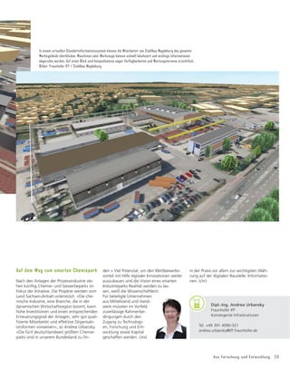 Aus Forschung und Entwicklung 23
den.« Viel Potenzial, um den Wettbewerbs-
vorteil mit Hilfe digitaler Innovationen weiter
auszubauen und die Vision eines smarten
Industrieparks Realität werden zu las-
sen, weiß die Wissenschaftlerin.
Für beteiligte Unternehmen
aus Mittelstand und Hand-
werk müssten im Vorfeld
zuverlässige Rahmenbe-
dingungen durch den
Zugang zu Technologi-
en, Forschung und Ent-
wicklung sowie Kapital
geschaffen werden. Und
Auf dem Weg zum smarten Chemiepark
Nach den Anlagen der Prozessindustrie ste-
hen künftig Chemie- und Gewerbeparks im
Fokus der Initiative. Die Projekte werden vom
Land Sachsen-Anhalt unterstützt. »Die che-
mische Industrie, eine Branche, die in der
dynamischen Wirtschaftsregion boomt, kann
hohe Investitionen und einen entsprechenden
Erneuerungsgrad der Anlagen, sehr gut quali-
ğ
]LHUWH0LWDUEHLWHUXQGHIIHNWLYH2UJDQLVDWL
onsformen vorweisen«, so Andrea Urbansky.
»Die fünf deutschlandweit größten Chemie-
SDUNVVLQGLQXQVHUHP%XQGHVODQG]Xğ
Q
BU
Dipl.-Ing. Andrea Urbansky
Fraunhofer IFF
Konvergente Infrastrukturen
Tel. +49 391 4090-321
andrea.urbansky@iff.fraunhofer.de
in der Praxis vor allem zur wichtigsten Wäh-
rung auf der digitalen Baustelle: Informatio-
nen. (chr)
In einem virtuellen Standortinformationssystem können die Mitarbeiter von Stahlbau Magdeburg das gesamte
Werksgelände überblicken. Maschinen oder Werkzeuge können schnell lokalisiert und wichtige Informationen
abgerufen werden. Auf einen Blick sind beispielsweise sogar Verfügbarkeiten und Wartungstermine ersichtlich.
Bilder: Fraunhofer IFF / Stahlbau Magdeburg
 