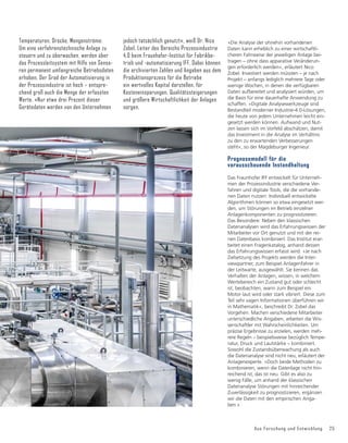 Aus Forschung und Entwicklung 25
Temperaturen, Drücke, Mengenströme:
Um eine verfahrenstechnische Anlage zu
steuern und zu überwachen, werden über
das Prozessleitsystem mit Hilfe von Senso-
ren permanent umfangreiche Betriebsdaten
erhoben. Der Grad der Automatisierung in
der Prozessindustrie ist hoch – entspre-
chend groß auch die Menge der erfassten
Werte. »Nur etwa drei Prozent dieser
Gerätedaten werden von den Unternehmen
jedoch tatsächlich genutzt«, weiß Dr. Nico
Zobel, Leiter des Bereichs Prozessindustrie
4.0 beim Fraunhofer-Institut für Fabrikbe-
trieb und -automatisierung IFF. Dabei können
die archivierten Zahlen und Angaben aus dem
Produktionsprozess für die Betriebe
ein wertvolles Kapital darstellen, für
Kosteneinsparungen, Qualitätssteigerungen
und größere Wirtschaftlichkeit der Anlagen
sorgen.
»Die Analyse der ohnehin vorhandenen
Daten kann erheblich zu einer wirtschaftli-
cheren Fahrweise der jeweiligen Anlage bei-
tragen – ohne dass apparative Veränderun-
gen erforderlich werden«, erläutert Nico
Zobel. Investiert werden müssten – je nach
Projekt – anfangs lediglich mehrere Tage oder
wenige Wochen, in denen die verfügbaren
Daten aufbereitet und analysiert würden, um
die Basis für eine dauerhafte Anwendung zu
schaffen. »Digitale Analysewerkzeuge sind
Bestandteil moderner Industrie-4.0-Lösungen,
die heute von jedem Unternehmen leicht ein-
gesetzt werden können. Aufwand und Nut-
zen lassen sich im Vorfeld abschätzen, damit
das Investment in die Analyse im Verhältnis
zu den zu erwartenden Verbesserungen
steht«, so der Magdeburger Ingenieur.
Prognosemodell für die
vorausschauende Instandhaltung
Das Fraunhofer IFF entwickelt für Unterneh-
men der Prozessindustrie verschiedene Ver-
fahren und digitale Tools, die die vorhande-
nen Daten nutzen: Individuell entwickelte
Algorithmen können so etwa eingesetzt wer-
den, um Störungen im Betrieb einzelner
Anlagenkomponenten zu prognostizieren.
Das Besondere: Neben den klassischen
Datenanalysen wird das Erfahrungswissen der
Mitarbeiter vor Ort genutzt und mit der rei-
nen Datenbasis kombiniert. Das Institut erar-
beitet einen Fragenkatalog, anhand dessen
das Erfahrungswissen erfasst wird. »Je nach
Zielsetzung des Projekts werden die Inter-
viewpartner, zum Beispiel Anlagenfahrer in
der Leitwarte, ausgewählt. Sie kennen das
Verhalten der Anlagen, wissen, in welchem
Wertebereich ein Zustand gut oder schlecht
ist, beobachten, wann zum Beispiel ein
Motor laut wird oder stark vibriert. Diese zum
Teil sehr vagen Informationen überführen wir
in Mathematik«, beschreibt Dr. Zobel das
Vorgehen. Machen verschiedene Mitarbeiter
unterschiedliche Angaben, arbeiten die Wis-
senschaftler mit Wahrscheinlichkeiten. Um
präzise Ergebnisse zu erzielen, werden meh-
rere Regeln – beispielsweise bezüglich Tempe-
ratur, Druck und Lautstärke – kombiniert.
Sowohl die Zustandsüberwachung als auch
die Datenanalyse sind nicht neu, erläutert der
Anlagenexperte. »Doch beide Methoden zu
kombinieren, wenn die Datenlage nicht hin-
reichend ist, das ist neu. Gibt es also zu
wenig Fälle, um anhand der klassischen
Datenanalyse Störungen mit hinreichender
Zuverlässigkeit zu prognostizieren, ergänzen
wir die Daten mit den empirischen Anga-
ben.«
 