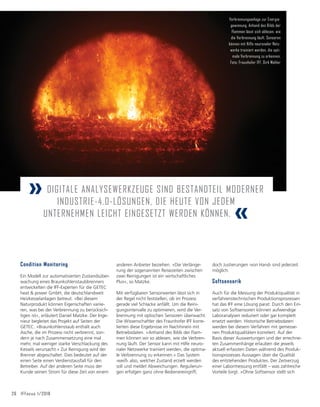 26 IFFocus 1/2018
anderen Anbieter beziehen. »Die Verlänge-
rung der sogenannten Reisezeiten zwischen
zwei Reinigungen ist ein wirtschaftliches
Plus«, so Matzke.
Mit verfügbaren Sensorwerten lässt sich in
der Regel nicht feststellen, ob im Prozess
gerade viel Schlacke anfällt. Um die Reini-
gungsintervalle zu optimieren, wird die Ver-
brennung mit optischen Sensoren überwacht.
Die Wissenschaftler des Fraunhofer IFF korre-
lierten diese Ergebnisse im Nachhinein mit
Betriebsdaten. »Anhand des Bilds der Flam-
men können wir so ablesen, wie die Verbren-
nung läuft. Der Sensor kann mit Hilfe neuro-
naler Netzwerke trainiert werden, die optima-
le Verbrennung zu erkennen.« Das System
›weiß‹ also, welcher Zustand erzielt werden
soll und meldet Abweichungen. Regulierun-
gen erfolgen ganz ohne Bedienereingriff,
doch Justierungen ›von Hand‹ sind jederzeit
möglich.
Softsensorik
Auch für die Messung der Produktqualität in
verfahrenstechnischen Produktionsprozessen
hat das IFF eine Lösung parat: Durch den Ein-
satz von Softsensoren können aufwendige
Laboranalysen reduziert oder gar komplett
ersetzt werden. Historische Betriebsdaten
werden bei diesem Verfahren mit gemesse-
nen Produktqualitäten korreliert. Auf der
Basis dieser Auswertungen und der errechne-
ten Zusammenhänge erlauben die jeweils
aktuell erfassten Daten während des Produk-
tionsprozesses Aussagen über die Qualität
des entstehenden Produktes. Der Zeitverzug
einer Labormessung entfällt – was zahlreiche
Vorteile birgt. »Ohne Softsensor stellt sich
Condition Monitoring
Ein Modell zur automatisierten Zustandsüber-
wachung eines Braunkohlenstaubbrenners
entwickelten die IFF-Experten für die GETEC
heat  power GmbH, die deutschlandweit
Heizkesselanlagen betreut. »Bei diesem
Naturprodukt können Eigenschaften variie-
ren, was bei der Verbrennung zu berücksich-
tigen ist«, erläutert Daniel Matzke. Der Inge-
nieur begleitet das Projekt auf Seiten der
GETEC. »Braunkohlenstaub enthält auch
Asche, die im Prozess nicht verbrennt, son-
dern je nach Zusammensetzung eine mal
mehr, mal weniger starke Verschlackung des
Kessels verursacht.« Zur Reinigung wird der
Brenner abgeschaltet. Dies bedeutet auf der
einen Seite einen Verdienstausfall für den
Betreiber. Auf der anderen Seite muss der
Kunde seinen Strom für diese Zeit von einem
Verbrennungsanlage zur Energie-
gewinnung. Anhand des Bilds der
Flammen lässt sich ablesen, wie
die Verbrennung läuft. Sensoren
können mit Hilfe neuronaler Netz-
werke trainiert werden, die opti-
male Verbrennung zu erkennen.
Foto: Fraunhofer IFF, Dirk Mahler
» DIGITALE ANALYSEWERKZEUGE SIND BESTANDTEIL MODERNER
INDUSTRIE-4.0-LÖSUNGEN, DIE HEUTE VON JEDEM
UNTERNEHMEN LEICHT EINGESETZT WERDEN KÖNNEN. «
 