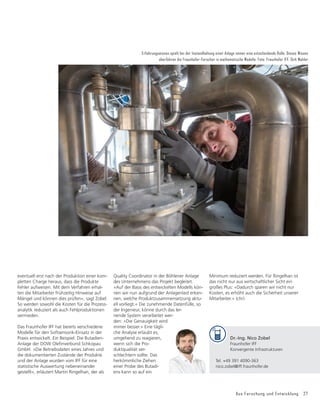 Aus Forschung und Entwicklung 27
Erfahrungswissen spielt bei der Instandhaltung einer Anlage immer eine entscheidende Rolle. Dieses Wissen
überführen die Fraunhofer-Forscher in mathematische Modelle. Foto: Fraunhofer IFF, Dirk Mahler
eventuell erst nach der Produktion einer kom-
pletten Charge heraus, dass die Produkte
Fehler aufweisen. Mit dem Verfahren erhal-
ten die Mitarbeiter frühzeitig Hinweise auf
Mängel und können dies prüfen«, sagt Zobel.
So werden sowohl die Kosten für die Prozess-
analytik reduziert als auch Fehlproduktionen
vermieden.
Das Fraunhofer IFF hat bereits verschiedene
Modelle für den Softsensorik-Einsatz in der
Praxis entwickelt. Ein Beispiel: Die Butadien-
Anlage der DOW Oleﬁnverbund Schkopau
GmbH. »Die Betriebsdaten eines Jahres und
die dokumentierten Zustände der Produkte
und der Anlage wurden vom IFF für eine
statistische Auswertung nebeneinander
gestellt«, erläutert Martin Ringelhan, der als
Quality Coordinator in der Böhlener Anlage
des Unternehmens das Projekt begleitet.
»Auf der Basis des entwickelten Modells kön-
nen wir nun aufgrund der Anlagenlast erken-
nen, welche Produktzusammensetzung aktu-
ell vorliegt.« Die zunehmende Datenfülle, so
der Ingenieur, könne durch das ler-
nende System verarbeitet wer-
den: »Die Genauigkeit wird
immer besser.« Eine tägli-
che Analyse erlaubt es,
umgehend zu reagieren,
wenn sich die Pro-
duktqualität ver-
schlechtern sollte. Das
herkömmliche Ziehen
einer Probe des Butadi-
ens kann so auf ein
Minimum reduziert werden. Für Ringelhan ist
das nicht nur aus wirtschaftlicher Sicht ein
großes Plus: »Dadurch sparen wir nicht nur
Kosten, es erhöht auch die Sicherheit unserer
Mitarbeiter.« (chr)
Dr.-Ing. Nico Zobel
Fraunhofer IFF
Konvergente Infrastrukturen
Tel. +49 391 4090-363
nico.zobel@iff.fraunhofer.de
 