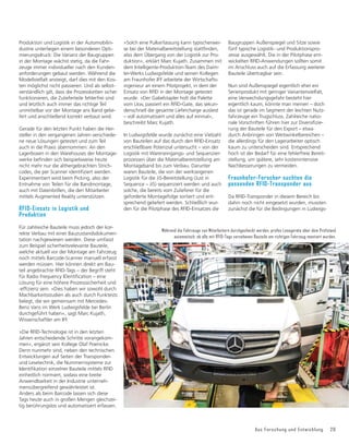 Aus Forschung und Entwicklung 29
Produktion und Logistik in der Automobilin-
dustrie unterliegen einem besonderen Opti-
mierungsdruck: Die Varianz der Baugruppen
in der Montage wächst stetig, da die Fahr-
zeuge immer individueller nach den Kunden-
anforderungen gebaut werden. Während die
Modellvielfalt ansteigt, darf dies mit den Kos-
ten möglichst nicht passieren. Und als selbst-
verständlich gilt, dass die Prozessketten sicher
funktionieren, die Zulieferteile fehlerfrei sind
und letztlich auch immer das richtige Teil
unmittelbar vor der Montage ans Band gelie-
fert und anschließend korrekt verbaut wird.
Gerade für den letzten Punkt haben die Her-
steller in den vergangenen Jahren verschiede-
ne neue Lösungen getestet und zum Teil
auch in die Praxis übernommen: An den
Lagerboxen in den Warehouses der Montage-
ZHUNHEHğQGHQVLFKEHLVSLHOVZHLVHKHXWH
nicht mehr nur die althergebrachten Strich-
FRGHVGLHSHU6FDQQHULGHQWLğ]LHUWZHUGHQ
Experimentiert wird beim Picking, also der
Entnahme von Teilen für die Bandmontage,
auch mit Datenbrillen, die den Mitarbeiter
mittels Augmented Reality unterstützen.
RFID-Einsatz in Logistik und
Produktion
Für zahlreiche Bauteile muss jedoch der kor-
rekte Verbau mit einer Bauzustandsdokumen-
tation nachgewiesen werden. Diese umfasst
zum Beispiel sicherheitsrelevante Bauteile,
welche aktuell vor der Montage am Fahrzeug
noch mittels Barcode-Scanner manuell erfasst
werden müssen. Hier können direkt am Bau-
teil angebrachte RFID-Tags – der Begriff steht
IđU5DGLR)UHTXHQF,'HQWLğFDWLRQŋHLQH
Lösung für eine höhere Prozesssicherheit und
HIğ]LHQ]VHLQŊ'LHVKDEHQZLUVRZRKOGXUFK
Machbarkeitsstudien als auch durch Funktests
belegt, die wir gemeinsam mit Mercedes-
Benz Vans im Werk Ludwigsfelde bei Berlin
durchgeführt haben«, sagt Marc Kujath,
Wissenschaftler am IFF.
»Die RFID-Technologie ist in den letzten
Jahren entscheidende Schritte vorangekom-
men«, ergänzt sein Kollege Olaf Poenicke.
Denn nunmehr sind, neben den technischen
Entwicklungen auf Seiten der Transponder-
und Lesetechnik, die Nummernsysteme zur
,GHQWLğNDWLRQHLQ]HOQHU%DXWHLOHPLWWHOV5),'
einheitlich normiert, sodass eine breite
Anwendbarkeit in der Industrie unterneh-
mensübergreifend gewährleistet ist.
Anders als beim Barcode lassen sich diese
Tags heute auch in großen Mengen gleichzei-
tig berührungslos und automatisiert erfassen.
»Solch eine Pulkerfassung kann typischerwei-
VHEHLGHU0DWHULDOEHUHLWVWHOOXQJVWDWWğQGHQ
also dem Übergang von der Logistik zur Pro-
duktion«, erklärt Marc Kujath. Zusammen mit
dem Intelligente-Produktion-Team des Daim-
ler-Werks Ludwigsfelde und seinen Kollegen
am Fraunhofer IFF arbeitete der Wirtschafts-
ingenieur an einem Pilotprojekt, in dem der
Einsatz von RFID in der Montage getestet
wurde. »Der Gabelstapler holt die Palette
vom Lkw, passiert ein RFID-Gate, das sekun-
denschnell die gesamte Liefercharge ausliest
– voll automatisiert und alles auf einmal«,
beschreibt Marc Kujath.
In Ludwigsfelde wurde zunächst eine Vielzahl
von Bauteilen auf das durch den RFID-Einsatz
erschließbare Potenzial untersucht – von der
Logistik mit Wareneingangs- und Sequenzier-
prozessen über die Materialbereitstellung am
Montageband bis zum Verbau. Darunter
waren Bauteile, die von der werkseigenen
Logistik für die JiS-Bereitstellung (Just in
Sequence – JiS) sequenziert werden und auch
solche, die bereits vom Zulieferer für die
geforderte Montagefolge sortiert und ent-
sprechend geliefert werden. Schließlich wur-
den für die Pilotphase des RFID-Einsatzes die
Baugruppen Außenspiegel und Sitze sowie
fünf typische Logistik- und Produktionspro-
zesse ausgewählt. Die in der Pilotphase ent-
wickelten RFID-Anwendungen sollten somit
im Anschluss auch auf die Erfassung weiterer
Bauteile übertragbar sein.
Nun sind Außenspiegel eigentlich eher ein
Serienprodukt mit geringer Variantenvielfalt,
eine Verwechslungsgefahr besteht hier
eigentlich kaum, könnte man meinen – doch
das ist gerade im Segment der leichten Nutz-
fahrzeuge ein Trugschluss. Zahlreiche natio-
QDOH9RUVFKULIWHQIđKUHQKLHU]XU'LYHUVLğ]LH-
rung der Bauteile für den Export – etwa
durch Anbringen von Weitwinkelbereichen –
die allerdings für den Lagerarbeiter optisch
kaum zu unterscheiden sind. Entsprechend
hoch ist der Bedarf für eine fehlerfreie Bereit-
stellung, um spätere, sehr kostenintensive
Nachbesserungen zu vermeiden.
Fraunhofer-Forscher suchten die
passenden RFID-Transponder aus
Da RFID-Transponder in diesem Bereich bis
dahin noch nicht eingesetzt wurden, mussten
zunächst die für die Bedingungen in Ludwigs-
Während die Fahrzeuge von Mitarbeitern durchgecheckt werden, prüfen Lesegeräte über dem Prüfstand
automatisch, ob alle mit RFID-Tags versehenen Bauteile am richtigen Fahrzeug montiert wurden.
 