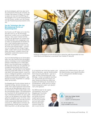 Aus Forschung und Entwicklung 31
der Routinetätigkeit, gibt ihnen aber durch
die automatische Prüfung die Sicherheit, die
richtigen Teile verbaut zu haben.« Im Ergeb-
nis lassen sich also durch die RFID-Tags an
den Bauteilen nicht nur die Prozesssicherheit
XQGGLH(Iğ
]LHQ]VRQGHUQDXFKGLH7UDQVSD
renz des Produktionsprozesses deutlich erhö-
hen.
Von der Technologie über das
Betriebskonzept bis hin zur
Systemintegration
Die Forscher vom IFF haben sich in dem Pro-
jekt aber nicht nur um die Technologie
gekümmert, sondern auch um das Betriebs-
konzept. »Dazu waren mehrere Schritte
nötig, die wir gemeinsam mit unserem Part-
ner Mercedes-Benz Vans angegangen sind.
So haben wir beispielsweise die blinden Fle-
cken in der Produktionsplanung reduziert.
Das heißt: Die Projektleiter wissen nun, wo
die Tücken des Prozesses liegen – und kön-
nen zur richtigen Zeit die richtigen Fragen
stellen. Zudem haben wir die verschiedenen
Rollen durchdacht, schließlich braucht der
Projektleiter andere Informationen als der
Techniker«, so Kujath.
Auch eine Nachverfolgung von Fahrzeugbau-
teilen nach dem Abschluss der Fahrzeugpro-
duktion ist denkbar. So kann die Bauteiliden-
WLğ
NDWLRQPLWWHOV5),'DXFKLP$IWHU6DOHV
Bereich neue Dienstleistungen ermöglichen.
Bei Mercedes erhofft man sich jedenfalls ver-
schiedene positive Effekte durch die neue
Technologie. »Als Pilot-Werk für die Teileiden-
WLğ
]LHUXQJPLWWHOV5),'ZROOHQZLUGLH3RWHQ
ziale dieser Technologie ausloten, unsere Pro-
zesse so intelligenter gestalten und die Erfah-
rungen innerhalb unseres weltweiten Van-
Produktionsnetzwerkes weitergeben«, sagt
Michael Trunschke, Projektleiter im Ludwigs-
felder Sprinter-Werk.
Die Magdeburger Forscher denken bereits an
mögliche künftige, ähnliche Vorhaben wie
dieses. Denn solche logistischen Herausforde-
rungen wie bei Mercedes-Benz gibt es in vie-
len Unternehmen. Wenn Holger Seidel, Leiter
des Geschäftsfeld Logistik- und Fabriksysteme
am Fraunhofer IFF, die Komplexität einer heu-
tigen Lieferkette beschreiben soll, dann greift
er gern auf die Metapher eines großen Tellers
gekochter Spaghetti zurück: Ein schier unent-
wirrbar wirkender Knoten, der aber durchaus
mittels angewandter Methoden einfach zu
entwirren ist. »RFID-Systeme sind hierzu der
entscheidende Schlüssel, denn die kleinen
RFID-Chips liefern uns alle wichtigen Daten.
Die Montage von Außenspiegeln bei leichten Nutzfahrzeugen ist aufgrund der großen Variantenvielfalt nicht immer
einfach. Optisch sind die Spiegel kaum zu unterscheiden. Fotos: Fraunhofer IFF, Andres Süß
Es ist tatsächlich der Eintritt der Logistik in die
Welt von Big Data«, sagt der Wissenschaftler.
Damit lasse sich jedes Bauteil – egal ob im
Lager, auf dem Transportweg oder in der
0RQWDJHŋHLQIDFKXQGMHGHU]HLWLGHQWLğ
]LH
ren. Die Kontrolle über die Prozesse und
deren Steuerung erhalte eine völlig neue
Qualität. Die Fehlerquote, heute bereits im
Promille-Bereich, werde durch ein solches
Datenmanagement zudem noch deutlich
nach unten gedrückt.
Das RFID-Konzept für die Logistik
und Produktion, wie es vom
Magdeburger Fraunhofer-
Institut gemeinsam mit
der Daimler AG praxis-
tauglich gemacht wur-
de, lässt sich prinzipiell
auch auf viele andere
Bereiche übertragen,
resümiert Holger Sei-
del. Er nennt hier bei-
spielsweise die Luftfahrtindustrie, aber auch
den Maschinenbau sowie Logistik-Dienstleis-
ter mit umfangreichem Behältermanage-
ment. (ms/mar)
Dipl.-Ing. Holger Seidel
Fraunhofer IFF
Logistik- und Fabriksysteme
Tel. +49 391 4090-123
holger.seidel@iff.fraunhofer.de
 