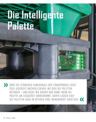 32 IFFocus 1/2018
Die Intelligente
Palette
ÜBER DIE STÄNDIGEN FUNKSIGNALE DER TRANSPONDER LÄSST
SICH JEDERZEIT NACHVOLLZIEHEN, WO SICH DIE PALETTEN
BEFINDEN – UND NICHT WIE BISHER NUR DANN, WENN DIE
PALETTE AM LESEGERÄT VORBEIKOMMT. DAHER LASSEN SICH
DIE PALETTEN AUCH IM OFFENEN POOL-MANAGEMENT EINSETZEN. «
«
 