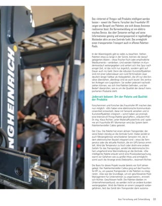 Aus Forschung und Entwicklung 33
Das »Internet of Things« soll Produkte intelligent werden
lassen – soweit die Theorie. Forscher des Fraunhofer IFF
zeigen am Beispiel von Paletten, wie sich dieses Ansinnen
realisieren lässt. Die Kernentwicklung ist ein elektro-
nisches Device, das über Sensoren verfügt und seine
Informationen günstig und energiesparend in regelmäßigen
Abständen aktiv an eine Zentrale funkt. Das ermöglicht
einen transparenten Transport auch in offenen Paletten-
Pools.
In der Warenlogistik gibt es vieles zu beachten. Stehen
Paletten etwa zu lange in der Sonne, können die darauf
JHODJHUWHQ:DUHQŋHWZDIULVFKHU)LVFKRGHUHPSğQGOLFKH
Medikamente – verderben. Und werden Paletten im Kun-
denkreislauf weitergegeben und verliert sich ihre Spur nach
einiger Zeit, ist das nicht nur ärgerlich, sondern geht auf
Dauer auch ins Geld. Denn die robusten Kunststoffpaletten
sind mit einer Lebensdauer von rund 50 Einsätzen zwar
deutlich länger haltbar als Holzpaletten, die oft nur drei Ein-
sätze überstehen, allerdings sind sie auch teurer. Die zentra-
len Anliegen von Logistikern: Sie wollen jederzeit nachvoll-
]LHKHQNùQQHQZRVLFKLKUH3DOHWWHQEHğQGHQXQGEHL
Bedarf überprüfen, wie es um die Qualität der darauf trans-
portierten Produkte steht.
Jederzeit bekannt: Ort der Palette und Qualität
der Produkte
Forscherinnen und Forscher des Fraunhofer IFF machen dies
nun möglich. »Wir haben eine elektronische Kommunikati-
onseinheit entwickelt, diese mit Sensorik versehen und in
Kunststoffpaletten integriert – somit haben wir erstmals
eine Internet-of-Things-Palette geschaffen«, erläutert Prof.
'U,QJ.ODXV5LFKWHU/HLWHU0DWHULDOĠXVVWHFKQLNXQGVVWH-
me am Fraunhofer IFF. Momentan wird das System beim
Palettenhersteller Cabka getestet.
Der Clou: Die Palette hat einen aktiven Transponder, der
seine Daten ständig an die Zentrale funkt. Dabei sendet er
auch Messergebnisse verschiedener Sensoren mit, die in
dem elektronischen Bauteil integriert sind – etwa die Tem-
peratur oder die aktuelle Position, die ein GPS-Sensor ermit-
telt. Wird die Temperatur zu hoch oder droht eine andere
Gefahr für das Transportgut, sendet die elektronische Ein-
heit umgehend eine Warnmeldung an die Zentrale. »Die
intelligente Palette erlaubt somit eine Prozessüberwachung,
warnt vor Gefahren wie zu großer Hitze und ermöglicht
somit auch die Anzeige eines Diebstahls«, resümiert Richter.
Die Basis für dieses Projekt wurde bereits vor fünf Jahren
gelegt: Der Palettenhersteller Cabka ging auf das Fraunho-
fer IFF zu, um passive Transponder in die Paletten zu integ-
rieren. »Das war die Grundlage, um ein geschlossenes Pool-
Management für Unternehmen zu organisieren«, erinnert
sich Richter. Geschlossen heißt: Die Paletten bleiben im
Unternehmensverbund, sie werden nicht an andere Kunden
weitergegeben. Wird die Palette an einem Lesegerät vorbei-
gefahren, liest das Gerät den Transponder darin automa-
 