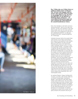 Aus Forschung und Entwicklung 37
Man nimmt die Beine in die Hand und rennt,
was das Zeug hält – doch es ist zu spät. Von
dem Bus, mit dem man eigentlich in die Stadt
fahren wollte, sieht man nur noch die Rück-
lichter. Das ist umso ärgerlicher, da der Bus in
dem abgelegenen Dörfchen nur alle paar
Stunden einmal fährt. Ausweichmöglichkei-
ten: Fehlanzeige.
Solcherlei Szenarien dürfen die meisten Men-
schen kennen, die auf dem Land wohnen.
'HQQOÃQJVWKDWGLH/DQGĠXFKWHLQHQ7HXIHOV-
kreis in Gang gesetzt: Da mehr und mehr
Menschen vom Land in die Stadt ziehen,
KDEHQ3RVWğOLDOHQ%DQNHQXQGRLP'RUI
immer weniger Kunden – sie werden zusam-
mengelegt oder gänzlich geschlossen. Das
wiederum heißt: Die Menschen müssen für
die kleinsten Erledigungen ins Auto oder den
Bus steigen und immer weitere Fahrtstrecken
DXIVLFKQHKPHQ'LH/DQGĠXFKWZLUNWVLFK
allerdings nicht nur auf die Geschäfte aus,
sondern macht sich auch in den Bussen
bemerkbar: Auch ihre Sitze bleiben aufgrund
der zurückgehenden Bevölkerungszahlen
zunehmend leer. Viele Busstrecken erleiden
daher ein ähnliches Schicksal wie die
Geschäfte: Sie rentieren sich nicht mehr und
werden gestrichen. Das wirkt sich direkt auf
die Entscheidung ›Bus oder Auto‹ aus, die
aufgrund der reduzierten Linien immer öfter
zugunsten des Autos fällt. Sprich: Die Nutzer-
zahlen der eh schon dürftig genutzten Busse
sinken aufgrund der reduzierten Fahr- und
Streckenpläne weiter.
Ein weiteres Problem: Steigen die Menschen
ins Auto, so ist dies in den meisten Fällen ein
mit fossilen Energieträgern betriebenes
Modell – sprich Benziner oder Diesel. Nach-
haltiger wären Elektroautos. Die sind zudem
eine gute Ergänzung zu Bus und Bahn, wenn
es um das individuelle Anfahren von abgele-
genen Zielen geht. Ihr Nachteil: Die Reichwei-
ten der Elektrofahrzeuge sind noch immer
geringer als von Fahrzeugen mit Verbren-
nungsmotor, es bedarf also vor allem bei län-
geren Strecken einer besseren Planung vor
Bus, S-Bahn oder gar U-Bahn fahren in
größeren Städten meist im Minuten-
takt. Auf dem Land dagegen heißt es:
warten. Denn mitunter fahren die Bus-
se nur wenige Male am Tag. Das Pro-
jekt MOVE@ÖV will die Mobilität im
ländlichen Raum verbessern – mit
neuen Mobilitätsdienstleistungen und
einer Stärkung der Elektromobilität
für umweltfreundlicheres Fahren.
Foto: Halfpoint – Fotolia.com
 