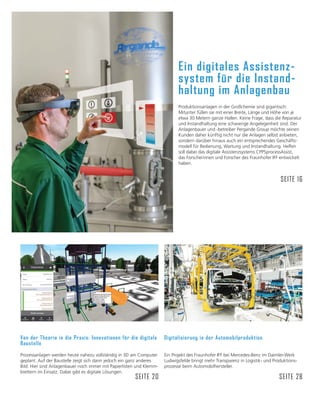 Ein digitales Assistenz-
system für die Instand-
haltung im Anlagenbau
Produktionsanlagen in der Großchemie sind gigantisch:
Mitunter füllen sie mit einer Breite, Länge und Höhe von je
etwa 30 Metern ganze Hallen. Keine Frage, dass die Reparatur
und Instandhaltung eine schwierige Angelegenheit sind. Der
Anlagenbauer und -betreiber Pergande Group möchte seinen
Kunden daher künftig nicht nur die Anlagen selbst anbieten,
sondern darüber hinaus auch ein entsprechendes Geschäfts-
modell für Bedienung, Wartung und Instandhaltung. Helfen
soll dabei das digitale Assistenzsystems CPPSprocessAssist,
das Forscherinnen und Forscher des Fraunhofer IFF entwickelt
haben.
SEITE 16
Digitalisierung in der Automobilproduktion
Ein Projekt des Fraunhofer IFF bei Mercedes-Benz im Daimler-Werk
Ludwigsfelde bringt mehr Transparenz in Logistik- und Produktions-
prozesse beim Automobilhersteller.
SEITE 28
Von der Theorie in die Praxis: Innovationen für die digitale
Baustelle
Prozessanlagen werden heute nahezu vollständig in 3D am Computer
geplant. Auf der Baustelle zeigt sich dann jedoch ein ganz anderes
Bild: Hier sind Anlagenbauer noch immer mit Papierlisten und Klemm-
brettern im Einsatz. Dabei gibt es digitale Lösungen.
SEITE 20
 