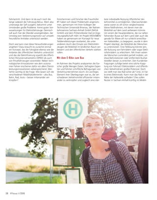 kere individuelle Nutzung öffentlicher Ver-
kehrsmittel zu ermöglichen. Überraschender-
weise waren es oft schon vergleichsweise
kleine Maßnahmen, mit denen man die
Mobilität auf dem Land verbessern könnte.
Um einem der Hauptprobleme, die nur selten
fahrenden Busse auf dem Land oder auch die
gerade für Ältere oft nur schlecht erreichba-
ren Haltestellen, zu begegnen, wurde in dem
Projekt überlegt, die Mobilität der Menschen
zu unterstützen. Eine Teillösung könnte sein,
die Nutzung von Fahrrädern oder sogar Elekt-
rofahrrädern zu erleichtern. Mit ihnen wären
die Menschen zumindest partiell mobiler, um
etwa Bahnstationen oder entferntere Bushal-
testellen besser zu erreichen. Den Kundenbe-
fragungen zufolge bietet eine solche Kopp-
lung von Fahrrad / Elektrorädern und öffentli-
chen Verkehrslinien großes Potenzial. Doch
wo stellt man das Rad sicher ab? Und, im Fal-
le eines Elektrorads: Kann man das Rad in der
1ÃKHGHU+DOWHVWHOOHDXĠDGHQ'LHVVROOHQ
Nutzer in Sachsen-Anhalt künftig im Mobili-
38 IFFocus 1/2018
Fahrtantritt. Und dann ist da auch noch die
lange Ladezeit der Fahrzeug-Akkus. Wem also
unterwegs der Saft ausgeht, bekommt unter
Umständen große Probleme. Keine guten Vor-
aussetzungen für Elektrofahrzeuge. Dennoch
soll auch hier der Wandel vorangetrieben, der
Umstieg vom Verbrennungsmotor auf umwelt-
freundliche Antriebe unterstützt werden.
Doch wie kann man diese Herausforderungen
angehen? Dazu braucht es zunächst einmal
ein Konzept, das die Fahrgäste ebenso wie die
Anbieter des öffentlichen Verkehrs unterstützt
XQGGDVGLH(OHNWULğ]LHUXQJVRZRKOGHVùIIHQW-
lichen Personennahverkehrs (ÖPNV) als auch
von Privatfahrzeugen vorantreibt. Neben tech-
nologischen Innovationen wie dem autono-
men Fahren erscheinen dafür vor allem Dienst-
leistungsinnovationen vielversprechend. Wei-
terhin wichtig ist die Frage: Wie lassen sich die
verschiedenen Mobilitätselemente – also Bus,
Bahn, Rad, Auto – besser miteinander ver-
knüpfen?
Forscherinnen und Forscher des Fraunhofer
IFF haben sich dieser Problematik angenom-
men, gemeinsam mit ihren Kollegen der
Technischen Universität Ilmenau, der Nahver-
kehrsservice Sachsen-Anhalt GmbH (NASA
GmbH) und dem IT-Dienstleister HaCon Inge-
nieurgesellschaft mbH. Im Projekt MOVE@ÖV
haben sie gemeinsam ein Konzept für neue
Teildienstleistungen erarbeitet, die unter
anderem durch den Einsatz von Elektrofahr-
zeugen die Mobilität im ländlichen Raum ver-
bessern und den öffentlichen Verkehr stärken
sollen.
Mit dem E-Bike zum Bus
Im Rahmen des Projekts analysierten die For-
scher große Mengen Daten, befragten Exper-
ten und führten schriftliche Befragungen von
Verkehrsunternehmen durch. Ein wichtiges
Element ihrer Überlegungen war es, die ver-
VFKLHGHQHQ9HUNHKUVPLWWHOHIğ]LHQWHUPLWHLQ-
ander zu verknüpfen und zugleich eine stär-
Foto: spql – Fotolia.com
 