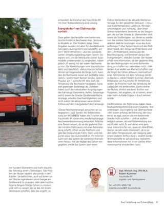 Aus Forschung und Entwicklung 41
Dipl.-Wirtsch.-Ing. (FH) M.A.
Robert Kummer
Fraunhofer IFF
Logistik- und Fabriksysteme
Tel. +49 391 4090-138
robert.kummer@iff.fraunhofer.de
mit hundert Kilometern und mehr braucht
das Fahrzeug einen »Tankstopp«. Das Prob-
lem der Nutzer besteht also primär in den
Köpfen: Sie befürchten, auch auf einer kur-
zen Strecke irgendwann ohne Energie am
Straßenrand zu stranden, oder aber kurzfris-
tig eine längere Strecke fahren zu müssen
und nicht zu wissen, ob sie das mit einem
Elektroauto schaffen. Was das angeht, so
entwickeln die Forscher des Fraunhofer IFF
mit ihrer Teildienstleistung eine Lösung.
Energiebedarf von Elektroautos
variiert
Zwar geben die Hersteller eine bestimmte,
durchschnittliche Reichweite ihres Elektroau-
to-Modells an. Das Problem dabei: Diese
Angaben wurden im Labor für standardisierte
Fahrzyklen durchgeführt (vormals NEFZ, seit
2017 WLTP-Verfahren) – also bei standardi-
sierten Umgebungsbedingungen. Sprich: Sie
eignen sich, um die Verbräuche zweier Auto-
modelle untereinander zu vergleichen, haben
jedoch oft wenig mit der realen Reichweite
zu tun. Die Abweichungen vom theoretischen
Wert sind beachtlich. »Muss man im tiefsten
Winter bei Gegenwind die Berge hoch, kann
dies die Reichweite locker auf die Hälfte redu-
zieren«, konkretisiert Bastian Sander, Diplom-
Physiker am Fraunhofer IFF. Wie stark die
Temperatur die Reichweite herabsetzt, häng
vom jeweiligen Batterietyp ab. Daneben
haben auch die individuellen Ausprägungen
des Fahrzeugs (Geometrie, Reifen, Gesamtge-
ZLFKW 