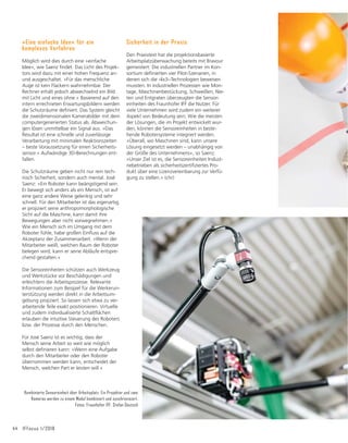 Aus Forschung und Entwicklung 43
Institut für Fabrikbetrieb und -automatisie-
rung IFF gemeinsam mit 16 Partnern aus
ganz Europa Hard- und Softwarelösungen für
eine neue Robotergeneration, die eine siche-
UHXQGHIğ]LHQWH0HQVFK0DVFKLQH.ROODER-
ration gewährleisten. Namensgebend für das
Forschungsvorhaben waren die vier wichtigs-
ten Charakteristika eines Robotersystems –
0RGXODULWÃW6LFKHUKHLW8VDELOLWXQG(Iğ]L-
enz –, kombiniert mit den drei wesentlichen
Aktoren Mensch, Maschine und Umgebung:
4x3.
Das IFF nutzte im Projekt sein bereits paten-
tiertes System zur projektionsbasierten
Arbeitsplatzüberwachung als Basis für die
Entwicklung einer Technologie, die eine intui-
tive Interaktion zwischen Mensch und
Maschine ermöglicht. An die Stelle ursprüng-
lich unabhängig im Raum verteilter Kameras
und Projektoren treten bei der neuen Lösung
nun Sensoreinheiten: »Jeweils ein Projektor
XQG]ZHL.DPHUDVZHUGHQđEHUĠH[LEOH9HU-
bindungselemente miteinander zu einem
Modul kombiniert und synchronisiert«, erläu-
tert José Saenz, der das Projekt beim Fraun-
hofer Institut leitet. »Die Robotersteuerung
liefert Daten zu den Gelenkpositionen und
der Geschwindigkeit der Maschine an das
Sensorsystem, das daraus Schutzräume
berechnet.« Diese werden optisch sichtbar
um den Bereich projiziert, in dem der Roboter
agiert, und passen sich seinen Bewegungen
dynamisch an. So eng wie möglich, so weit
wie nötig, entsprechend der Abstandsformel
aus der Norm ISO/TS 15066. Die sichtbare
Abgrenzung zeigt dem Mitarbeiter nicht nur
den maximalen Bereich, in dem er sicher
arbeiten kann: Verletzungen der projizierten
Schutzräume – wenn etwa die Hand in den
Arbeitsbereich des Roboters gerät und die
Projektionsstrahlen unterbricht – werden
durch die Kameras erfasst und führen zu
einem sofortigen Stopp der aktuellen Bewe-
gung der Maschine.
Die Robotersteuerung liefert Daten zu den Gelenkpositionen und der Geschwin-
digkeit der Maschine an das Sensorsystem, das daraus Schutzräume berechnet.
Diese werden optisch sichtbar um den Bereich projiziert, in dem der Roboter
agiert, und passen sich seinen Bewegungen dynamisch an. Foto: Stefan Deutsch
Etwa zwei Millionen Roboter standen Ende
2017 in Fabrikhallen rund um den Globus. In
den kommenden Jahren, so prognostiziert es
die International Federation of Robotics (IFR),
wird die Wachstumskurve kontinuierlich stei-
ler werden: Ende 2020 übernehmen dann
mehr als drei Millionen computergesteuerte
Maschinen weltweit Aufgaben in industriel-
len Produktionsprozessen. Neben Südkorea,
Japan und Singapur hat Deutschland eine der
höchsten Automationsraten. Die zwangsläu-
ğJUDVDQWZDFKVHQGH=DKOGHUHUIRUGHUOLFKHQ
Interaktionen zwischen Mensch und Maschi-
ne macht neue Lösungen für einen sicheren
Arbeitsalltag erforderlich.
Im Rahmen des EU-geförderten Projektes
»FourByThree« entwickelte das Fraunhofer
 