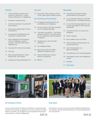 Kluge Köpfe
Promotionen, Auszeichnungen und wissenschaftliche Kooperationen:
Hier erfahren Sie mehr über die Menschen und Forschungsnetzwerke
am Fraunhofer IFF.
SEITE 50
Die Intelligente Palette
Forscher des Fraunhofer IFF haben eine Palette mit modernster, aber
preiswerter Technologie ausgestattet und so eine »Internet-of-Things-
Palette« geschaffen. Sie ermöglicht eine durchgehende Prozessüber-
wachung auch in offenen Palettenpools.
SEITE 32
Aktuelles
 6DFKVHQ$QKDOWV8QWHUQHKPHQğW
machen für Industrie 4.0 – Neues
Wissenschaftszentrum in Magdeburg
4 Robotation Academy Foshan
5 25 Jahre Innovationen: Fraunhofer IFF
feiert Jubiläum
6 Impressionen Jubiläumsfeier 25 Jahre
Fraunhofer IFF
8 Knotenpunkt für Digitalisierung der
Wirtschaft in Sachsen-Anhalt
9 Neues Mittelstand 4.0-Kompetenz-
zentrum Magdeburg »vernetzt
wachsen« unterstützt KMU bei der
Digitalisierung
10 Fraunhofer IFF ist Partner für Lettland
10 Girls‘ Day
11 Neuer Industriearbeitskreis »Smart
Industry Park, Smart Assets«
12 Impressionen Wissenschaftstage 2017
Interview
14 Zukunft der Arbeit, Interview mit Prof.
Dr.-Ing. Dieter Spath, Präsident acatech
Aus Forschung und Entwicklung
16 Ein digitales Assistenzsystem für die
Instandhaltung im Anlagenbau
20 Von der Theorie in die Praxis: Innovatio-
nen für die digitale Baustelle
24 »Gemessen und gefühlt« – Wie Daten-
analysen kombiniert mit Erfahrungswer-
ten von Mitarbeitern präzise Prognosen
ermöglichen
28 Digitalisierung in der Automobil-
produktion
32 Die Intelligente Palette
 1HXHU6FKZXQJIđUGLHŊ›IğVŉŋ
Mobilität im ländlichen Raum
42 Sichere Interaktionen zwischen
Mensch und Maschine
46 Galerie
Kluge Köpfe
50 Fraunhofer IFF gratuliert Professor
Gerhard Müller zum Ruhestand
52 Dr.-Ing. Behrendt erhält Ruf an die SRH
Fernhochschule – The Mobile University
52 22 neue Forschungsmanagerinnen und
Forschungsmanager für die Fraunhofer-
Gesellschaft
53 Fraunhofer-Forscher im Vorstand von
euRobotics
53 Wissen managen
54 Mit virtuellem Lernen zum Erfolg
54 VDI ehrt Professor Michael Schenk mit
Grashof-Denkmütze
55 Vom Promovierenden zum
Nachwuchsförderer
56 Wachablösung an der Verwaltungsspitze
56 Institutsleiter Schenk neues Mitglied bei
acatech
57 Ausblick
57 Impressum
 