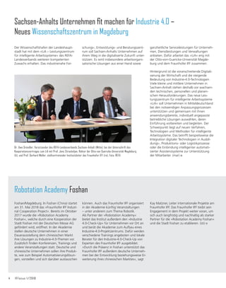 4	 IFFocus 1/2018
können. Auch das Fraunhofer IFF organisiert
in der Akademie künftig Veranstaltungen
– unter anderem zum Thema Robotik.
Als Partner der »Robotation Academy«
bietet das Institut außerdem den »Industrie
4.0-Check-Up« für Unternehmen vor Ort an
und berät die Akademie zum Aufbau eines
Industrie-4.0-Projektzentrums. Dafür werden
verschiedene Trainings angeboten und lokale
Berater für den Industrie-4.0-Check-Up von
Experten des Fraunhofer IFF ausgebildet.
»Durch die Präsenz in Foshan unterstützt das
Fraunhofer IFF außerdem deutsche Unterneh-
men bei der Entwicklung beziehungsweise Er-
weiterung ihres chinesischen Marktes«, sagt
Robotation Academy Foshan
Foshan/Magdeburg. In Foshan (China) startet
am 31. Mai 2018 das »Fraunhofer IFF Indust-
rial Cooperation Project«. Bereits im Oktober
2017 wurde die »Robotation Academy
Foshan«, welche durch eine Kooperation der
Stadt Foshan mit der Deutschen Messe AG
gefördert wird, eröffnet. In der Akademie
stellen deutsche Unternehmen in einer
Dauerausstellung dem chinesischen Markt
ihre Lösungen zu Industrie-4.0-Themen vor.
Zusätzlich finden Konferenzen, Trainings und
andere Veranstaltungen statt. Deutsche und
chinesische Unternehmen sollen ihre Produk-
te, wie zum Beispiel Automatisierungslösun-
gen, vorstellen und sich darüber austauschen
Sachsen-Anhalts Unternehmen fit machen für Industrie 4.0 –
Neues Wissenschaftszentrum in Magdeburg
Der Wissenschaftshafen der Landeshaupt-
stadt hat mit dem »LiA – Leistungszentrum
für intelligente Arbeitssysteme« des REFA-
Landesverbands weiteren kompetenten
Zuwachs erhalten. Das industrienahe For-
Dr. Uwe Gründler, Vorsitzender des REFA-Landesverbands Sachsen-Anhalt (Mitte), bei der Unterschrift des
Koope­ra­tionsvertrages zum LiA mit Prof. Jens Strackeljan, Rektor der Otto-von Guericke-Universität Magdeburg
(li), und Prof. Gerhard Müller, stellvertretender Institutsleiter des Fraun­hofer IFF (re). Foto: REFA
schungs-, Entwicklungs- und Beratungszent-
rum soll Sachsen-Anhalts Unternehmen auf
ihrem Weg in die digitalisierte Zukunft unter-
stützen. Es wird insbesondere arbeitsorgani-
satorische Lösungen aus einer Hand sowie
ganzheitliche Serviceleistungen für Unterneh-
men, Dienstleistungen und Verwaltungen
anbieten. Dafür arbeitet das »LiA« eng mit
der Otto-von-Guericke-Universität Magde-
burg und dem Fraunhofer IFF zusammen.
Hintergrund ist die voranschreitende Digitali-
sierung der Wirtschaft und die steigende
Bedeutung von Industrie-4.0-Technologien.
Viele kleine und mittlere Unternehmen in
Sachsen-Anhalt stehen deshalb vor wachsen-
den technischen, personellen und planeri-
schen Herausforderungen. Das neue Leis-
tungszentrum für intelligente Arbeitssysteme
»LiA« soll Unternehmen in Mitteldeutschland
bei den notwendigen Anpassungsprozessen
unterstützen und gemeinsam mit ihnen
anwendungsbereite, individuell angepasste
betriebliche Lösungen auswählen, deren
Einführung vorbereiten und begleiten. Der
Schwerpunkt liegt auf neuen Verfahren,
Technologien und Methoden für intelligente
Arbeitssysteme. Das betrifft beispielsweise die
Integration digitaler Technologien in Ausbil-
dungs-, Produktions- oder Logistikprozesse
oder die Einbindung intelligenter automati-
sierter Assistenzsysteme zur Unterstützung
der Mitarbeiter. (mar)
Kay Matzner, Leiter internationale Projekte am
Fraunhofer IFF. Das Fraunhofer IFF treibt sein
Engagement in dem Projekt weiter voran, um
sich auch langfristig und nachhaltig als starker
Partner für die »Robotation Academy Foshan«
und die Stadt Foshan zu etablieren. (sti)
 