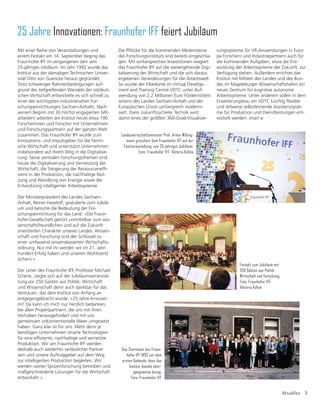 Aktuelles 5
25 Jahre Innovationen: Fraunhofer IFF feiert Jubiläum
Landeswirtschaftsminister Prof. Armin Willing-
mann gratuliert dem Fraunhofer IFF auf der
Festveranstaltung zum 25-jährigen Jubiläum.
Foto: Fraunhofer IFF, Viktoria Kühne
Mit einer Reihe von Veranstaltungen und
einem Festakt am 14. September beging das
Fraunhofer IFF im vergangenen Jahr sein
25-jähriges Jubiläum. Im Jahr 1992 wurde das
Institut aus der damaligen Technischen Univer-
sität Otto von Guericke heraus gegründet.
Trotz schwieriger Rahmenbedingungen auf-
grund des tiefgreifenden Wandels der ostdeut-
schen Wirtschaft entwickelte es sich schnell zu
einer der wichtigsten industrienahen For-
schungseinrichtungen Sachsen-Anhalts. Nach
seinem Beginn mit 30 höchst engagierten Mit-
arbeitern arbeiten am Institut heute etwa 190
Forscherinnen und Forscher mit Unternehmen
und Forschungspartnern auf der ganzen Welt
zusammen. Das Fraunhofer IFF wurde zum
Innovations- und Impulsgeber für die heimi-
sche Wirtschaft und unterstützt Unternehmen
insbesondere auf ihrem Weg in die Digitalisie-
rung. Seine zentralen Forschungsthemen sind
heute die Digitalisierung und Vernetzung der
:LUWVFKDIWGLH6WHLJHUXQJGHU5HVVRXUFHQHIğ-
zienz in der Produktion, die nachhaltige Nut-
zung und Wandlung von Energie sowie die
Entwicklung intelligenter Arbeitssysteme.
Der Ministerpräsident des Landes Sachsen-
Anhalt, Reiner Haseloff, gratulierte zum Jubilä-
um und betonte die Bedeutung der For-
schungseinrichtung für das Land: »Die Fraun-
hofer-Gesellschaft gehört unmittelbar zum wis-
senschaftsfreundlichen und auf die Zukunft
orientierten Charakter unseres Landes. Wissen-
schaft und Forschung sind der Schlüssel zu
einer umfassend wissensbasierten Wirtschafts-
ordnung. Nur mit ihr werden wir im 21. Jahr-
hundert Erfolg haben und unseren Wohlstand
sichern.«
Der Leiter des Fraunhofer IFF, Professor Michael
Schenk, zeigte sich auf der Jubiläumsveranstal-
tung vor 250 Gästen aus Politik, Wirtschaft
und Wissenschaft denn auch dankbar für das
Vertrauen, das dem Institut von Anfang an
entgegengebracht wurde. »25 Jahre Innovati-
on! Da kann ich mich nur herzlich bedanken,
bei allen Projektpartnern, die uns mit ihren
Vorhaben herausgefordert und mit uns
gemeinsam unkonventionelle Ideen umgesetzt
haben. Ganz klar ist für uns: Mehr denn je
benötigen Unternehmen smarte Technologien
IđUHLQHHIğ]LHQWHQDFKKDOWLJHXQGYHUQHW]WH
Produktion. Wir am Fraunhofer IFF werden
deshalb auch weiterhin verlässlicher Partner
sein und unsere Auftraggeber auf dem Weg
zur intelligenten Produktion begleiten. Wir
werden weiter Spitzenforschung betreiben und
maßgeschneiderte Lösungen für die Wirtschaft
entwickeln.«
'LH3ĠùFNHIđUGLHNRPPHQGHQ0HLOHQVWHLQH
des Forschungsinstituts sind bereits eingeschla-
gen. Mit umfangreichen Investitionen reagiert
das Fraunhofer IFF auf die weitergehende Digi-
talisierung der Wirtschaft und die sich daraus
ergebenen Veränderungen für die Arbeitswelt.
So wurde der Elbedome im Virtual Develop-
ment and Training Centre VDTC unter Auf-
wendung von 2,2 Millionen Euro Fördermitteln
seitens des Landes Sachsen-Anhalt und der
Europäischen Union umfangreich moderni-
siert. Dank zukunftssicherer Technik wird
damit eines der größten 360-Grad-Visualisie-
rungssysteme für VR-Anwendungen in Euro-
pa Forschern und Industriepartnern auch für
die kommenden Aufgaben, etwa die Ent-
wicklung der Arbeitssysteme der Zukunft, zur
Verfügung stehen. Außerdem errichtet das
Institut mit Mitteln des Landes und des Bun-
des im Magdeburger Wissenschaftshafen ein
neues Zentrum für kognitive autonome
Arbeitssysteme. Unter anderem sollen in dem
(UZHL
WHUXQJVEDXDP9'7NđQIWLJĠH[LEOH
und teilweise selbstlernende Assistenzsyste-
me für Produktion und Dienstleistungen ent-
wickelt werden. (mar)
Das Startteam des Fraun-
hofer IFF 1992 vor dem
ersten Gebäude, dass das
Institut damals über-
gangsweise bezog.
Foto: Fraunhofer IFF
Festakt zum Jubiläum mit
250 Gästen aus Politik,
Wirtschaft und Forschung.
Foto: Fraunhofer IFF,
Viktoria Kühne
 