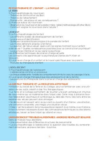 15
PSYCHOTHERAPIE ET L’ENFANT – LA FAMILLE
LE BEBE
1) Psychopathologie du nourrisson:
- Théories de Winnicott et de Bion
- Théories de l’attachement
- Prématurité : ses enjeux et ses conséquences ?
2) Pratique autour du nourrisson
-Observationdunourrissonetdelarelationmère-bébé(méthodologied’EstherBlick)
- Comment soigner le nourrisson dans l’adulte ?
L’ENFANT
1) La Psychopathologie de l’enfant
- Les différents stades de développement de l’enfant
- Le processus d’identification
- Quelques caractéristiques propres à la pensée de l’enfant
- Les modes défensifs propres à l’enfance
- La question de l’abus sexuel: quels sont les signes montrant qu’un enfant
a été abusé ? Quelles conséquences possibles pour sa construction psychique?
- La psychose infantile et ce qui signe la psychose.
Les différentes techniques de prise en charge actuelle
Les concepts clés apportés par la psychanalyse (textes de M. Klein et
Winicott)
2) La prise en charge d’un enfant et le travail spécifique avec les parents
- Postures du thérapeute d’enfant
L’ADOLESCENT
1) Psychopathologie de l’adolescent
- L’adolescence comme un processus
-Lacliniqueadolescente:l’ordalie,lescomportementslimite,lecorps,lespassagesàl’acte...
2) La prise en charge thérapeutique des adolescents et de la famille
- Les postures du thérapeute dans la prise en charge des adolescents
LA GESTALT THERAPIE ET LA MEDIATION ARTISTIQUE
• Initiation au travail de la Terre et du Collage pour se familiariser avec une utili-
sation de ces outils créatifs à des fins thérapeutiques.
• La Terre et le Collage permettent de toucher une part archaïque et intuitive
de nous-même qui se matérialise dans l’objet créé. Cette mise à distance favo-
rise l’élaboration psychique et symbolique au delà des mots. Des liens entre les
expériences vécues peuvent alors émerger.
• Se découvrir en laissant venir ce qui vient ou à partir d’un thème : une émotion,
une sensation corporelle, une image, une situation vécue.
• Créer, c’est faire advenir de la nouveauté par rapport à soi-même, à son histoire.
Il n’est nullement nécessaire d’avoir des connaissances techniques ou des talents
artistiques, laisser se faire l’objet qui attend en nous.
L’ADOLESCENCEETTROUBLESALIMENTAIRES:ANOREXIEMENTALEETBOULIMIE
Dans ce module nous abordons:
• Une présentation des différentes structures de personnalité
• La psychopathologie à l’adolescence: la question des troubles du comporte-
ment alimentaire: anorexie mentale – boulimie
 