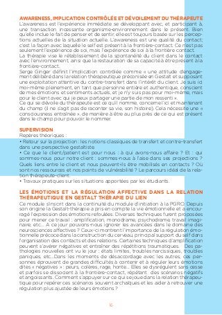 16
AWARENESS, IMPLICATION CONTRÔLÉE ET DÉVOILEMENT DU THÉRAPEUTE
L’awareness est l’expérience immédiate se développant avec, et participant à,
une transaction incessante organisme-environnement dans le présent. Bien
qu’elle inclue le fait de penser et de sentir, elle est toujours basée sur les percep-
tions actuelles de la situation actuelle. L’awareness est une qualité du contact;
c’est la façon avec laquelle le self est présent à la frontière-contact. Ce n’est pas
seulement l’expérience de soi, mais l’expérience de soi à la frontière contact.
La thérapie vise le rétablissement de la spontanéité du client dans le contact
avec l’environnement, ainsi que la restauration de sa capacité à être présent à la
frontière-contact.
Serge Ginger définit l’implication contrôlée comme « une attitude d’engage-
ment délibéré dans la relation thérapeutique préconisée en Gestalt et supposant
une exploitation attentive du contre-transfert dans l’intérêt du client. Je suis ici
moi-même pleinement, en tant que personne entière et authentique, conscient
de mes émotions et sentiments actuels, et je n’y suis pas pour moi-même, mais
pour le client avec qui je peux partager une partie de mon ressenti ».
Ce qui se dévoile du thérapeute est ce qu’il nomme, concerne l’ici et maintenant
du champ (il ne s’agit pas de raconter sa vie, son histoire). Cela nécessite une «
consciousness entraînée », de manière à être au plus près de ce qui est présent
dans le champ pour pouvoir le nommer.
SUPERVISION
Repères théoriques :
• Retour sur la projection : les notions classiques de transfert et contre-transfert
dans une perspective gestaltiste.
• Ce que le client/patient est pour nous : à qui avons-nous affaire ? Et : qui
sommes-nous pour notre client : sommes-nous à l’aise dans ses projections ?
Quels liens entre le client et nous peuvent-ils être mobilisés en contacts ? Où
sont nos ressources et nos points de vulnérabilité ? Le parcours idéal de la rela-
tion thérapeute-client.
• Travaux pratiques sur les situations apportées par les étudiants.
LES ÉMOTIONS ET LA RÉGULATION AFFECTIVE DANS LA RELATION
THÉRAPEUTIQUE EN GESTALT THÉRAPIE DU LIEN
Ce module s’inscrit dans la continuité du module d’initiation à la PGRO. Depuis
son origine la Gestalt-thérapie a pris en compte la vie émotionnelle et a encou-
ragé l’expression des émotions refoulées. Diverses techniques furent proposées
pour mener ce travail : amplification, monodrame, psychodrame, travail imagi-
naire, etc… A ce jour pouvons-nous ignorer les avancées dans le domaine des
neurosciences affectives ? Ceux-ci montrent l’importance de la régulation émo-
tionnelle précoce dans la construction du cerveau, principal support du self dans
l’organisation des contacts et des relations. Certaines techniques d’amplification
peuvent s’avérer négatives et entraîner des répétitions traumatiques. Des pa-
thologies nouvelles ont vu le jour : états limites, troubles narcissiques, troubles
paniques, etc…Dans les moments de désaccordage avec les autres, ces per-
sonnes éprouvent de grandes difficultés à contenir et à réguler leurs émotions
dites « négatives » : peurs, colères, rage, honte… Elles se dysrégulent sans cesse
et parfois se dissocient à la frontière-contact, répétant des scénarios négatifs
et angoissants. Comment s’appuyer sur ce qui se joue dans la relation thérapeu-
tique pour repérer ces scénarios souvent archaïques et les aider à retrouver une
régulation plus ajustée de leurs émotions ?
 
