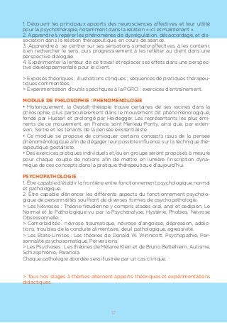 17
1. Découvrir les principaux apports des neurosciences affectives, et leur utilité
pour la psychothérapie, notamment dans la relation « ici et maintenant ».
2. Apprendre à repérer les phénomènes de dysrégulation, désaccordage, et dis-
sociation dans la relation thérapeutique, en cours de séance.
3. Apprendre à se centrer sur ses sensations somato-affectives, à les contenir,
à en rechercher le sens, puis progressivement à les refléter au client dans une
perspective dialogale.
4. Expérimenter la lenteur de ce travail et replacer ses effets dans une perspec-
tive développementale pour le client.
> Exposés théoriques ; illustrations cliniques ; séquences de pratiques thérapeu-
tiques commentées,
> Expérimentation d’outils spécifiques à la PGRO : exercices d’entraînement.
MODULE DE PHILOSOPHIE : PHENOMENOLOGIE
• Historiquement, la Gestalt-thérapie trouve certaines de ses racines dans la
philosophie, plus particulièrement dans le mouvement dit phénoménologique,
fondé par Husserl et prolongé par Heidegger. Les représentants les plus émi-
nents de ce mouvement, en France, sont Merleau-Ponty, ainsi que, par exten-
sion, Sartre et les tenants de la pensée existentialiste.
• Ce module se propose de convoquer certains concepts issus de la pensée
phénoménologique afin de dégager leur possible influence sur la technique thé-
rapeutique gestaltiste.
• Des exercices pratiques individuels et/ou en groupe seront proposés à mesure
pour chaque couple de notions afin de mettre en lumière l’inscription dyna-
mique de ces concepts dans la pratique thérapeutique d’aujourd’hui.
PSYCHOPATHOLOGIE
1. Être capable d’établir la frontière entre fonctionnement psychologique normal
et pathologique.
2. Être capable d’énoncer les différents aspects du fonctionnement psycholo-
gique de personnalités souffrant de diverses formes de psychopathologie.
> Les Névroses : Théorie freudienne y compris stades oral, anal et œdipien. Le
Normal et le Pathologique vu par la Psychanalyse. Hystérie, Phobies, Névrose
Obsessionnelle.
> Comorbidités : névrose traumatique, névrose d’angoisse, dépression, addic-
tions, troubles de la conduite alimentaire, deuil pathologique, agressivité.
> Les Etats-Limites : Les théories de Donald W. Winnicott. Psychopathie, Per-
sonnalité psychosomatique, Perversions.
> Les Psychoses : Les théories de Mélanie Klein et de Bruno Bettelheim. Autisme,
Schizophrénie, Paranoïa.
Chaque pathologie abordée sera illustrée par un cas clinique.
> Tous nos stages à thèmes alternent apports théoriques et expérimentations
didactiques.
 