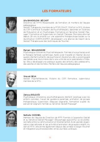 LES FORMATEURS
Ulla BANDELOW- BÉCART
Directrice de l’IFFP, Responsable de formation et membre de l’équipe
pédagogique,
Gestalt Thérapeute, membre de la FF2P, l’EAGT, l’EAP et la SFG, titulaire
du CEP (Certificat Européen de Psychothérapie), diplômée en Sciences
de l’Education et en Psychologie, Formatrice en Sensitive Gestalt Mas-
sage®, Formatrice et Superviseur en Gestalt Thérapie. Pionnière, elle met
depuis 20 ans la priorité sur une approche thérapeutique basée sur la
réunification CORPS-ESPRIT, développant une alliance de l’esprit de la
Gestalt Thérapie avec des techniques de Toucher.
Myriam BEAUGENDRE
Psychologue clinicienne, Psychothérapeute. Formée à la psychanalyse et
la thérapie familiale systémique. Après avoir travaillé en hôpital de jour
auprès d’enfants atteints de psychose et d’autismes, elle a accompagné
des bébés avec leurs mères dans une unité de soins spécialisée à l’hôpi-
tal. Elle a développé une pratique auprès des enfants, des adolescents,
des adultes et des familles. Membre de l’équipe pédagogique
Vincent BEJA
Gestalt Psychothérpeute, titulaire du CEP, formateur, superviseur,
membre de la SFG.
Zahoua BELGAÏD
Psychologue clinicienne, psychothérapeute d’enfant (pratique avec les
enfants autistes), travail de guidance parentale, animation de groupe
thérapeutique, supervision d’équipe soignante, formatrice auprès du
personnel soignant, formée au Sensitive Gestalt Massage®
Nathalie CHESNEL
Membre de l’équipe de Direction de IFFP. Formée à l’approche Gestalt
et au Sensitive Gestalt Massage®. Elle partage aujourd’hui sa vie profes-
sionnelle entre la communication et l’évènementiel d’une grande organi-
sation internationale et ses activités d’animation de groupes créatifs. Au
sein d’I.F.F.P., elle anime également depuis des années le stage «Toucher
et Intégration psychocorporelle» et les journées juridiques
18
 