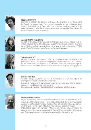 19
Nicolas CORNUT
Formé à la relation d’aide dans une approche pluridisciplinaire intégrant
la Gestalt, la systémique, l’approche corporelle et les pratiques artis-
tiques. Spécialisé dans l’animation de groupes, le développement du
potentiel personnel et la communication interpersonnelle. Formateur du
Clown Thérapeutique en Gestalt.
Anne DINDAR-VALIENTE
Gestalt Thérapeute. Intervenante en thérapie systémique (couple et fa-
mille). Titulaire du Certificat Européen de Psychothérapie (CEP), membre
de la Fédération Française de Psychothérapie et de Psychanalyse (FF2P)
et de l’EAGT. Praticienne en Sensitive Gestalt Massage®.
Véronique DURY
Gestalt Thérapeute formée à l’IFFP. Accompagnement notamment de
personnes ayant une relation compliquée et douloureuse avec la nour-
riture. Formation initiale médicale: Diplôme d’état de docteur en phar-
macie obtenu en 1992. Formatrice et membre de l’équipe pédagogique.
Florent FERRES
Gestalt-Thérapeute, formé à l’IFFP et membre de la FF2P. Consultant en
management des hommes et entreprises.
Intervient notamment dans l’accompagnement des addictions, dépen-
dances et troubles du comportement.
Formateur du module « Gestalt et Bioénergie face à la Dépression »
Gianni FRANCESETTI
Psychiatre, Gestalt Thérapeute, Formateur international, Coordonnateur Cli-
nique de « l’Istituto di Gestalt HCC » Italie, Président de l’EAGT (European
Association of Gestalt Therapy), Président de la Fédération Italienne de Psy-
chothérapie, Membre de l’Institut de New York de Gestalt-thérapie.
Publications traduit en français : Attaques de Panique et postmodernité,
Perspectives cliniques et sociales de la Gestalt Thérapie (édition L’exprime-
rie), Psychopathologie en Gestalt-thérapie (édition L’exprimerie)
 