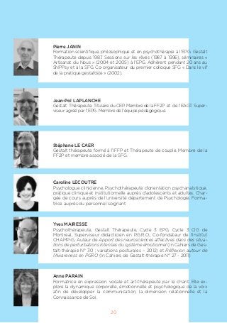 Pierre JANIN
Formation scientifique, philosophique et en psychothérapie à l’EPG. Gestalt
Thérapeute depuis 1987. Sessions sur les rêves (1987 à 1996), séminaires «
Artisanat du Nous » (2004 et 2005) à l’EPG. Adhérent pendant 20 ans au
SNPPsy et à la SFG. Co-organisateur du premier colloque SFG « Dans le vif
de la pratique gestaltiste » (2002).
Jean-Pol LAPLANCHE
Gestalt Thérapeute. Titulaire du CEP. Membre de la FF2P et de l’EAGT. Super-
viseur agréé par l’EPG. Membre de l’équipe pédagogique.
Stéphane LE CAER
Gestalt thérapeute formé à l’IFFP et Thérapeute de couple. Membre de la
FF2P et membre associé de la SFG.
Caroline LECOUTRE
Psychologue clinicienne, Psychothérapeute d’orientation psychanalytique,
pratique clinique et institutionnelle auprès d’adolescents et adultes. Char-
gée de cours auprès de l’université département de Psychologie. Forma-
trice auprès du personnel soignant
Yves MAIRESSE
Psychothérapeute, Gestalt Thérapeute, Cycle 3 EPG, Cycle 3 CIG de
Montreal, Superviseur didacticien en P.G.R.O., Co-fondateur de l’Institut
CHAMP-G, Auteur de Apport des neurosciences affectives dans des situa-
tions de perturbations intenses du système émotionnel (In Cahiers de Ges-
talt-thérapie N° 30 ; variations posturales – 2012) et Réflexion autour de
l’Awareness en PGRO (In Cahiers de Gestalt-thérapie N° 27 - 2011)
Anne PARAIN
Formatrice en expression vocale et art-thérapeute par le chant. Elle ex-
plore la dynamique corporelle, émotionnelle et psychologique de la voix
afin de développer la communication, la dimension relationnelle et la
Connaissance de Soi.
20
 