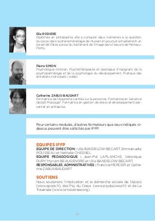 21
Elia RODIERE
Diplômée en philosophie, elle a consacré deux mémoires à la question
du corps dans la phénoménologie de Husserl et poursuit actuellement un
travail de thèse autour du traitement de l’image dans l’oeuvre de Merleau-
Ponty.
Pierre SIMON
Psychologue clinicien, Psychothérapeute et sexologue. Enseignant de la
psychopathologie et de la psychologie du développement. Pratique des
entretiens individuels (vidéo)
Catherine ZABUS-BAUDART
Formatrice de l’Approche centrée sur la personne. Formatrice en Sensitive
Gestalt Massage®. Formatrice en gestion de stress et développement per-
sonnel en entreprise.
Pour certains modules, d’autres formateurs que ceux indiqués ci-
dessus peuvent être sollicités par IFFP.
EQUIPES IFFP
EQUIPE DE DIRECTION : Ulla BANDELOW-BECART, Emmanuelle
ROUSSEAU et Nathalie CHESNEL.
EQUIPE PEDAGOGIQUE : Jean-Pol LAPLANCHE, Véronique
DURY, Myriam BEAUGENDRE et Ulla BANDELOW-BECART.
RESPONSABLES ADMINISTRATIVES : Francine MERCIER et Cathe-
rine ZABUS-BAUDART
SOUTIENS
Nous soutenons l’implication et la démarche sociale de l’Apsos
(www.apsos.fr), des Psy du Coeur (www.psyducoeur.fr) et de La
Traversée (www.la-traversee.org).
 