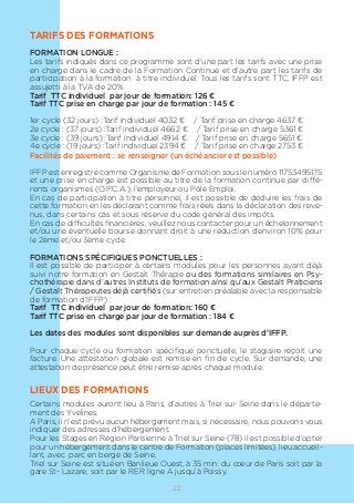 22
TARIFS DES FORMATIONS
FORMATION LONGUE :
Les tarifs indiqués dans ce programme sont d’une part les tarifs avec une prise
en charge dans le cadre de la Formation Continue et d’autre part les tarifs de
participation à la formation à titre individuel. Tous les tarifs sont TTC, IFFP est
assujetti à la TVA de 20%
Tarif TTC individuel par jour de formation: 126 €
Tarif TTC prise en charge par jour de formation : 145 €
1er cycle (32 jours) :Tarif individuel 4032 € / Tarif prise en charge 4637 €
2e cycle : (37 jours) :Tarif individuel 4662 € / Tarif prise en charge 5361 €
3e cycle : (39 jours) :Tarif individuel 4914 € / Tarif prise en charge 5651 €
4e cycle : (19 jours) :Tarif individuel 2394 € / Tarif prise en charge 2753 €
Facilités de paiement : se renseigner (un échéancier est possible)
IFFP est enregistré comme Organisme de Formation sous le numéro 11753495175
et une prise en charge est possible au titre de la formation continue par diffé-
rents organismes (O.P.C.A.), l’employeur ou Pôle Emploi.
En cas de participation à titre personnel, il est possible de déduire les frais de
cette formation en les déclarant comme frais réels dans la déclaration des reve-
nus, dans certains cas et sous réserve du code général des impôts.
En cas de difficultés financières, veuillez nous contacter pour un échelonnement
et/ou une éventuelle bourse donnant droit à une réduction d’environ 10% pour
le 2ème et/ou 3ème cycle.
FORMATIONS SPÉCIFIQUES PONCTUELLES :
Il est possible de participer à certains modules pour les personnes ayant déjà
suivi notre formation en Gestalt Thérapie ou des formations similaires en Psy-
chothérapie dans d’autres Instituts de formation ainsi qu’aux Gestalt Praticiens
/ Gestalt Thérapeutes déjà certifiés (sur entretien préalable avec la responsable
de formation d’IFFP) :
Tarif TTC individuel par jour de formation: 160 €
Tarif TTC prise en charge par jour de formation : 184 €
Les dates des modules sont disponibles sur demande auprès d’IFFP.
Pour chaque cycle ou formation spécifique ponctuelle, le stagiaire reçoit une
facture. Une attestation globale est remise en fin de cycle. Sur demande, une
attestation de présence peut être remise après chaque module.
LIEUX DES FORMATIONS
Certains modules auront lieu à Paris, d’autres à Triel sur Seine dans le départe-
ment des Yvelines.
A Paris, il n’est prévu aucun hébergement mais, si nécessaire, nous pouvons vous
indiquer des adresses d’hébergement.
Pour les Stages en Région Parisienne à Triel sur Seine (78) il est possible d’opter
pour un hébergement dans le centre de Formation (places limitées), lieu accueil-
lant, avec parc en berge de Seine.
Triel sur Seine est situé en Banlieue Ouest, à 35 min. du cœur de Paris soit par la
gare St- Lazare, soit par le RER ligne A jusqu’à Poissy.
 