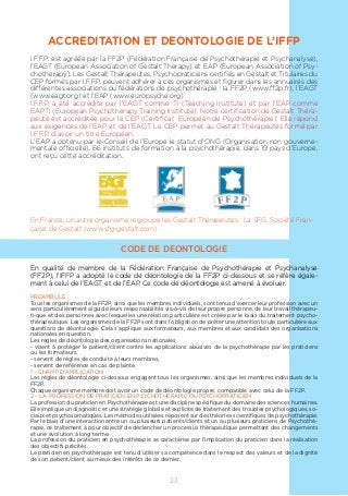 ACCREDITATION ET DEONTOLOGIE DE L’IFFP
I.F.F.P. est agréée par la FF2P (Fédération Française de Psychothérapie et Psychanalyse),
l’EAGT (European Association of Gestalt Therapy) et EAP (European Association of Psy-
chotherapy). Les Gestalt Thérapeutes, Psychopraticiens certifiés en Gestalt et Titulaires du
CEP formés par I.F.F.P. peuvent adhérer à ces organismes et figurer dans les annuaires des
différentes associations ou fédérations de psychothérapie : la FF2P (www.ff2p.fr), l’EAGT
(www.eagt.org) et l’EAP (www.europsyche.org).
I.F.F.P. a été accrédité par l’EAGT comme TI (Teaching Institute) et par l’EAP comme
EAPTI (European Psychotherapy Training Institute). Notre certification de Gestalt Théra-
peute est accréditée pour le CEP (Certificat Européen de Psychotherapie). Elle répond
aux exigences de l’EAP et de l’EAGT. Le CEP permet au Gestalt Thérapeutes formé par
I.F.F.P. d’avoir un titre Européen.
L’EAP a obtenu par le Conseil de l’Europe le statut d’ONG (Organisation non gouverne-
mentale officielle). 66 instituts de formation à la psychothérapie, dans 19 pays d’Europe,
ont reçu cette accréditation.
En France, un autre organisme regroupe les Gestalt Thérapeutes : La SFG, Société Fran-
çaise de Gestalt (www.sfg-gestalt.com)
CODE DE DEONTOLOGIE
En qualité de membre de la Fédération Française de Psychothérapie et Psychanalyse
(FF2P), l’IFFP a adopté le code de déontologie de la FF2P ci-dessous et se réfère égale-
ment à celui de l’EAGT et de l’EAP. Ce code de déontologie est amené à évoluer.
PREAMBULE
Tous les organismes de la FF2P, ainsi que les membres individuels, sont tenus d’exercer leur profession avec un
sens particulièrement aïgu de leurs responsabilités vis-à-vis de leur propre personne, de leur travail thérapeu-
ti-que et des personnes avec lesquelles une relation particulière est créée par le biais du traitement psycho-
thérapeutique. Les organismes de la FF2P sont dans l’obligation de prêter une attention toute particulière aux
questions de déontologie. Cela s’applique aux formateurs, aux membres et aux candidats des organisations
nationales en question.
Les règles de déontologie des organisations nationales
- visent à protéger le patient/client contre les applications abusives de la psychothérapie par les praticiens
ou les formateurs,
- servent de règles de conduite à leurs membres,
- servent de référence en cas de plainte.
1 – CHAMP D’APPLICATION
Les règles de déontologie ci-dessous engagent tous les organismes, ainsi que les membres individuels de la
FF2P.
Chaque organisme membre doit avoir un code de déontologie propre, compatible avec celui de la FF2P.
2 – LA PROFESSION DE PRATICIEN EN PSYCHOTHERAPIE OU PSYCHOPRATICIEN
La profession du praticien en Psychothérapie est une discipline spécifique du domaine des sciences humaines.
Elle implique un diagnostic et une stratégie globale et explicite de traitement des troubles psychologiques, so-
ciaux et psychosomatiques. Les méthodes utilisées reposent sur des théories scientifiques de psychothérapie.
Par le biais d’une interaction entre un ou plusieurs patients/clients et un ou plusieurs praticiens de Psychothé-
rapie, ce traitement a pour objectif de déclencher un processus thérapeutique permettant des changements
et une évolution à long terme.
La profession du praticien en psychothérapie se caractérise par l’implication du praticien dans la réalisation
des objectifs précités.
Le praticien en psychothérapie est tenu d’utiliser sa compétence dans le respect des valeurs et de la dignité
de son patient/client au mieux des intérêts de ce dernier.
23
 