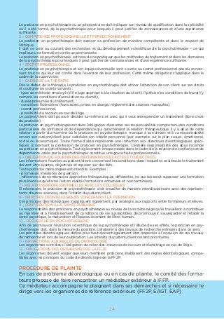Le praticien en psychothérapie ou psychopraticien doit indiquer son niveau de qualification dans la spécialité
où il a été formé, de la psychothérapie pour lesquels il peut justifier de connaissances et d’une expérience
suffisante.
3 – COMPETENCE PROFESSIONNELLE ET PERFECTIONNEMENT
Le praticien en psychothérapie doit exercer sa profession de manière compétente et dans le respect de
l’éthique.
Il doit se tenir au courant des recherches et du développement scientifique de la psychothérapie – ce qui
implique une formation continue permanente.
Le praticien en psychothérapie est tenu de ne pratiquer que les méthodes de traitement et dans les domaines
de la psychothérapie pour lesquels il peut justifier de connaissances et d’une expérience suffisante.
4 – SECRET PROFESSIONNEL
Le praticien en psychothérapie et son équipe éventuelle sont soumis au secret professionnel absolu concer-
nant tout ce qui leur est confié dans l’exercice de leur profession. Cette même obligation s’applique dans le
cadre de la supervision.
5 – CADRE DE LA THERAPIE
Dès le début de la thérapie, le praticien en psychothérapie doit attirer l’attention de son client sur ses droits
et souligner les points suivants :
- type de méthode employé (s’il le juge approprié à la situation du client). Il précise les conditions de travail (y
compris les conditions d’annulation ou d’arrêt),
- durée présumée du traitement,
- conditions financières (honoraires, prises en charge, règlement des séances manquées),
- secret professionnel,
- possibilité de recours en cas de litige.
Le patient/client doit pouvoir décider lui-même si et avec qui il veut entreprendre un traitement (libre choix
du praticien).
Le praticien en psychothérapie est dans l’obligation d’assumer ses responsabilités compte tenu des conditions
particulières de confiance et de dépendance qui caractérisent la relation thérapeutique. Il y a abus de cette
relation à partir du moment où le praticien en psychothérapie manque à son devoir et à sa responsabilité
envers son patient/client pour satisfaire son intérêt personnel (par exemple, sur le plan sexuel, émotionnel,
social ou économique). Toute forme d’abus représente une infraction aux directives déontologiques spéci-
fiques concernant la profession de praticien en psychothérapie.. L’entière responsabilité des abus incombe
au praticien en psychothérapie. Tout agissement irresponsable dans le cadre de la relation de confiance et de
dépendance créée par la psychothérapie constitue une grave faute professionnelle.
6 – OBLIGATION DE FOURNIR DES INFORMATIONS EXACTES ET OBJECTIVES
Les informations fournies au patient/client concernant les conditions dans lesquelles se déroule le traitement
doivent être exactes, objectives et reposer sur des faits.
Toute publicité mensongère est interdite. Exemples :
- promesses irréalistes de guérison,
- référence à de nombreuses approches thérapeutiques différentes, ce qui laisserait supposer une formation
plus étendue qu’elle ne l’est en réalité (formations entamées et non terminées).
7 – RELATIONS PROFESSIONNELLES AVEC LES COLLEGUES
Si nécessaire, le praticien en psychothérapie doit travailler de manière interdisciplinaire avec des représen-
tants d’autres sciences, dans l’intérêt du patient/client.
8 – PRINCIPES DEONTOLOGIQUES CONCERNANT LA FORMATION
Ces principes déontologiques s’appliquent également, par analogie, aux rapports entre formateurs et élèves.
9 – CONTRIBUTION A LA SANTE PUBLIQUE
La responsabilité des praticiens en psychothérapie au niveau de la société exige qu’ils travaillent à contribuer
au maintien et à l’établissement de conditions de vie susceptibles de promouvoir, sauvegarder et rétablir la
santé psychique, la maturation et l’épanouissement de l’être humain.
10 – RECHERCHE EN PSYCHOTHERAPIE
Afin de promouvoir l’évolution scientifique de la psychothérapie et l’étude de ses effets, le praticien en psy-
chothérapie doit, dans la mesure du possible, collaborer à des travaux de recherche entrepris dans ce sens.
Les principes déontologiques définis plus haut doivent également être respectés à l’occasion de ces travaux
de recherche et lors de leur publication. Les intérêts du patient/client restent prioritaires.
11 – INFRACTIONS AUX REGLES DE DEONTOLOGIE
Les organismes sont dans l’obligation de créer des instances de recours et d’arbitrage en cas de litige.
12 – OBLIGATIONS DES ORGANISMES DE LA FF2P
Les organismes doivent exiger que leurs membres praticiens établissent des règles déontologiques compa-
tibles avec les prinicpes du code de déontologie de la FF2P.
PROCEDURE DE PLAINTE
En cas de problème déontologique ou en cas de plainte, le comité des forma-
teurs propose de faire rencontrer un médiateur extérieur à IFFP.
Ce médiateur accompagne le plaignant dans ses démarches et si nécessaire le
dirige vers les organismes de référence extérieurs (FF2P, EAGT, EAP)
24
 
