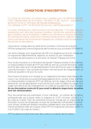 CONDITIONS D’INSCRIPTION
C.V., lettre de motivation et rendez-vous à prendre avec Ulla BANDELOW-BÉ-
CART (Responsable de Formation) : 06 09 01 17 86. Courriel : u.bandelow@
gmail.com et/ou un formateur de l’équipe pédagogique
Ou s’adresser à IFFP : 01 39 70 60 39. Courriel : sgmiffp@wanadoo.fr
Le niveau d’entrée pour cette formation est baccalauréat + 3 années d’études
supérieures (soit dans des sciences humaines, comme par exemple psycholo-
gue, travailleur social, enseignant, médecin ou infirmière ou d’autres domaines
par exemple artistique, ressources humaines, études de droit, ingénieurs ou pra-
ticiens certifiés en Sensitive Gestalt Massage®) ou validation d’autres acquis pro-
fessionnels en équivalence.
Une prise en charge dans le cadre de la Formation Continue est possible.
IFFP est enregistré comme Organisme de Formation sous le numéro 11753495175.
Les tarifs indiqués sont augmentés de 15% si le stagiaire est pris en charge par
un organisme (départemental, régional, ou autres) ou par l’employeur.
Le nombre de participants à la formation en Gestalt Thérapie est limité.
Pour toute inscription à la formation de Gestalt Thérapie joindre à titre d’arrhes,
un chèque libellé à l’ordre de IFFP soit 30% du tarif du cycle de formation. Cette
somme sera retenue en cas de désistement moins de 10 jours avant le début du
cycle de formation. Tout cycle de formation commencé est dû intégralement. Le
solde est payable le 1er jour du cycle.
Pour toute inscription à un module ou un stage de la formation spécifique (à dé-
couvrir sur notre site www.psychotherapiegestalt.com), joindre à titre d’arrhes,
un chèque libellé à l’ordre de IFFP soit 30% du tarif du stage. Cette somme sera
retenue en cas de désistement moins de 10 jours avant le début du stage. Tout
stage commencé est dû intégralement. Le solde est payable le 1er jour du stage.
En cas d’annulation moins de 10 jours avant le début du stage choisi, les arrhes
sont non remboursables.
Pour les personnes qui participent à titre individuel un contrat de formation
professionnelle est à signer entre le stagiaire et I.F.F.P. (Articles L.6353-3 à 7
du code du travail). Pour les personnes prises en charge par un organisme de
formation ou par son employeur ou pour les entreprises individuelles (commer-
çant, artisan, profession libérale, travailleur indépendant) une convention de for-
mation professionnelle est à signer entre IFFP et l’organisme (Articles L.6353-1 à
2 et R. 6353-1 du code du travail).
IFFP se réserve le droit d’annuler des cycles ou modules de formation.
25
 