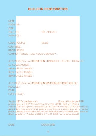 1726
BULLETIN D’INSCRIPTION
NOM :				
PRÉNOM :
ÂGE :
TÉL. FIXE :			 TÉL. MOBILE :
ADRESSE :
CODE POSTAL :		 VILLE :
COURRIEL
PROFESSION
COMMENT NOUS AVEZ-VOUS CONNUS ?
JE M’INSCRIS À LA FORMATION LONGUE DE GESTALT THÉRAPIE :
1er CYCLE ANNÉE :
2ème CYCLE ANNÉE :
3ème CYCLE ANNÉE :
4ème CYCLE ANNÉE :
JE M’INSCRIS À LA FORMATION SPÉCIFIQUE PONCTUELLE :
MODULE :
DATE :
FORMATEUR :
Je joins 30 % d’arrhes soit :			 Euros à l’ordre de IFFP.
(à renvoyer à I.F.F.P. 231, rue Paul Doumer, 78510 Triel sur Seine)
Je reconnais avoir pris connaissance et accepte les conditions d’inscriptions fi-
gurant dans le programme et signerai le contrat ou la convention de formation
professionnelle à titre individuel pour la formation ou le module choisi avant le
début de celui-ci (Articles L.6353-2 à 7 et R. 6353-1 du code du travail)
DATE				SIGNATURE
 