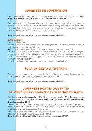 28
JOURNEES DE SUPERVISION
Des journées de supervision auront lieu avec les superviseurs suivants : Ulla
BANDELOW-BÉCART, Jean-Pol LAPLANCHE et Vincent BEJA.
Ces supervisions professionnelles ont lieu une fois par mois et les stagiaires y
participeront au cours du 3ème et 4ème cycle pour approfondir la relation thé-
rapeute-client, le transfert et contre transfert dans une perspective gestaltiste et
tout autre sujet relatif à la pratique professionnelle.
Pour les tarifs et modalités, se renseigner auprès de l’IFFP.
SUPERVISION
Repères théoriques :
• Retour sur la projection : les notions classiques de transfert et contre-transfert
dans une perspective gestaltiste.
• Ce que le client / patient est pour nous : à qui avons-nous affaire ?
Et : qui sommes-nous pour notre client : sommes-nous à l’aise dans ses projec-
tions ? Quels liens entre le client et nous peuvent-ils être mobilisés en contacts ?
Où sont nos ressources et nos points de vulnérabilité ? Le parcours idéal de la
relation thérapeute-client.
Travaux pratiques sur les situations apportées par les étudiants.
SUIVI EN GESTALT THERAPIE
Nous vous proposons des groupes de Gestalt Thérapie ou une thérapie indivi-
duelle avec des Gestalt Thérapeutes certifiés par l’IFFP.
Pour les tarifs et modalités, se renseigner auprès de l’IFFP.
JOURNÉES PORTES OUVERTES
ET WEEK-END «Découverte de la Gestalt Thérapie»
Des journées portes ouvertes à l’Institut sont prévues les 25 et 26 septembre
2015 ainsi qu’un stage «Découverte de la Gestalt Thérapie» le week-end du
7 et 8 novembre 2015.
Ce stage de « découverte » introduit à la spécificité de la Gestalt Thérapie et
permet de vivre l’expérience de cet « art du contact » par des mises en situation
pratiques et quelques apports théoriques.
Ce stage est accessible à toute personne intéressée par la formation ou qui sou-
haite simplement découvrir la Gestalt Thérapie.
Pour les lieux et les modalités, se renseigner auprès de l’IFFP.
 