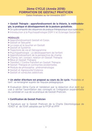 8
2ème CYCLE (Année 2018)
FORMATION DE GESTALT PRATICIEN
Dates finalisées au 1er trimestre 2017
> Gestalt Thérapie : approfondissement de la théorie, la méthodolo-
gie, la pratique et développement de la posture gestaltiste.
> Ce cycle comporte des séquences de pratique thérapeutique sous supervision.
> Introduction à la Psychopathologie DSM V et Eclairage Gestaltiste
MODULES
> Approfondissement Gestalt et Corps
> Gestalt et Sexualité
> Le corps et le toucher en Gestalt
> Gestalt et Systémie
> Trajectoire de vie et Génogramme
> Psychopathologie : Le développement de l’enfant
> Approfondissement de la perspective de champ
> Champ, lien, contact, relation en Gestalt Thérapie
> Rêve et Gestalt Thérapie
> Transfert / Contre-Transfert en Gestalt Thérapie
> Gestalt Thérapie et contraintes existentielles
> Module de philosophie : phénoménologie
> Gestalt et Agressivité/Violence
> Gestalt et conduites addictives
> Un atelier d’écriture est proposé au cours du 2e cycle. Modalités et
tarif : se renseigner auprès de l’équipe pédagogique.
> Evaluation 2ème Cycle et Validation par la rédaction d’un écrit qui
vise à vérifier l’assimilation des concepts et l’intégration expérientielle
du candidat en vue de sa pratique de Gestalt Praticien.
> Certification de Gestalt Praticien
> Signature par le Gestalt Praticien de la Charte Déontologique de
l’EAGT et de l’EAP, adoptée par la FF2P et IFFP
 