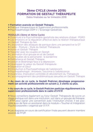 3ème CYCLE (Année 2019)
FORMATION DE GESTALT THÉRAPEUTE
Dates finalisées au 1er trimestre 2018
> Formation avancée en Gestalt Thérapie.
> Pratique thérapeutique et Supervision professionnelle.
> Psychopathologie DSM V / Éclairage Gestaltiste.
MODULES (3ème et 4ème Cycle)
> Ouverture à la Psychothérapie gestaltiste des relations d’objet : PGRO
> Les émotions et la régulation affective dans la relation thérapeutique
en Gestalt Thérapie du lien.
> L’exporation des attaques de panique dans une perspective la GT
> Cadre – Posture – Style du Gestalt Thérapeute
> Honte et Gestalt Thérapie
> Travailler avec les couples en Gestalt
> L’animation d’un groupe en et de Gestalt
> Les troubles de la personalité : le borderline
> Maltraitance et Gestalt Thérapie
> Gestalt et Bioénergie face à la dépression.
> Développer la valeur du Gestalt thérapeute
> Séparation et Deuil
> Introduction à Psychopathologie de l’adolescent.
> Psychopathologie : Anorexie / boulimie à l’adolescence
> Awareness, Implication contrôlée et dévoilement du Thérapeute
> L’accompagnement des problématiques sexuelles en Gestalt Thérapie
> Au cours de ce cycle, le Gestalt Praticien développe progressive-
ment son activité professionnelle en suivant 2, 3 clients ou plus.
> Au cours de ce cycle, le Gestalt Praticien participe régulièrement à la
supervision professionnelle dans le cadre d’I.F.F.P.
> Nous conseillons également au futur Gestalt Thérapeute de suivre un
stage pratique soit dans une institution, soit dans un groupe de thérapie.
L’IFFP peut signer une convention avec l’institution choisie. Il est pos-
sible aussi de faire un assistanat dans le module « Toucher et Intégration
Psychocorporelle » organisé par I.F.F.P.
> Les stagiaires en cours de certification finale peuvent devenir membre
associé de FF2P.
9
 