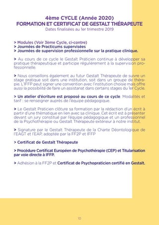 10
4ème CYCLE (Année 2020)
FORMATION ET CERTIFICAT DE GESTALT THÉRAPEUTE
Dates finalisées au 1er trimestre 2019
> Modules (Voir 3ème Cycle, ci-contre)
> Journées de Practicums supervisées
> Journées de supervision professionnelle sur la pratique clinique.
> Au cours de ce cycle le Gestalt Praticien continue à développer sa
pratique thérapeutique et participe régulièrement à la supervision pro-
fessionnelle.
> Nous conseillons également au futur Gestalt Thérapeute de suivre un
stage pratique soit dans une institution, soit dans un groupe de théra-
pie. L’IFFP peut signer une convention avec l’institution choisie mais offre
aussi la possibilité de faire un assistanat dans certains stages du 1er Cycle.
> Un atelier d’écriture est proposé au cours de ce cycle. Modalités et
tarif : se renseigner auprès de l’équipe pédagogique.
> Le Gestalt Praticien clôture sa formation par la rédaction d’un écrit à
partir d’une thèmatique en lien avec sa clinique. Cet écrit est à présenter
devant un jury constitué par l’équipe pédagogique et un professionnel
de la Psychothérapie ou Gestalt Thérapeute extérieur à notre institut.
> Signature par le Gestalt Thérapeute de la Charte Déontologique de
l’EAGT et l’EAP, adoptée par la FF2P et IFFP
> Certificat de Gestalt Thérapeute
> Procédure Certificat Européen de Psychothérapie (CEP) et Titularisation
par voie directe à IFFP.
> Adhésion à la FF2P et Certificat de Psychopraticien certifié en Gestalt.
 