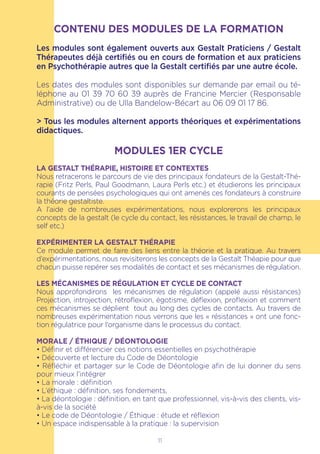 CONTENU DES MODULES DE LA FORMATION
Les modules sont également ouverts aux Gestalt Praticiens / Gestalt
Thérapeutes déjà certifiés ou en cours de formation et aux praticiens
en Psychothérapie autres que la Gestalt certifiés par une autre école.
Les dates des modules sont disponibles sur demande par email ou té-
léphone au 01 39 70 60 39 auprès de Francine Mercier (Responsable
Administrative) ou de Ulla Bandelow-Bécart au 06 09 01 17 86.
> Tous les modules alternent apports théoriques et expérimentations
didactiques.
MODULES 1ER CYCLE
LA GESTALT THÉRAPIE, HISTOIRE ET CONTEXTES
Nous retracerons le parcours de vie des principaux fondateurs de la Gestalt-Thé-
rapie (Fritz Perls, Paul Goodmann, Laura Perls etc.) et étudierons les principaux
courants de pensées psychologiques qui ont amenés ces fondateurs à construire
la théorie gestaltiste.
A l’aide de nombreuses expérimentations, nous explorerons les principaux
concepts de la gestalt (le cycle du contact, les résistances, le travail de champ, le
self etc.)
EXPÉRIMENTER LA GESTALT THÉRAPIE
Ce module permet de faire des liens entre la théorie et la pratique. Au travers
d’expérimentations, nous revisiterons les concepts de la Gestalt Théapie pour que
chacun puisse repérer ses modalités de contact et ses mécanismes de régulation.
LES MÉCANISMES DE RÉGULATION ET CYCLE DE CONTACT
Nous approfondirons les mécanismes de régulation (appelé aussi résistances)
Projection, introjection, rétroflexion, égotisme, déflexion, proflexion et comment
ces mécanismes se déplient tout au long des cycles de contacts. Au travers de
nombreuses expérimentation nous verrons que les « résistances » ont une fonc-
tion régulatrice pour l’organisme dans le processus du contact.
MORALE / ÉTHIQUE / DÉONTOLOGIE
• Définir et différencier ces notions essentielles en psychothérapie
• Découverte et lecture du Code de Déontologie
• Réfléchir et partager sur le Code de Déontologie afin de lui donner du sens
pour mieux l’intégrer
• La morale : définition
• L’éthique : définition, ses fondements,
• La déontologie : définition, en tant que professionnel, vis-à-vis des clients, vis-
à-vis de la société
• Le code de Déontologie / Éthique : étude et réflexion
• Un espace indispensable à la pratique : la supervision
11
 