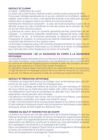 12
GESTALT ET CLOWN
Le clown : célébration du vivant
Le clown est la part la plus créative, la plus vivante, la plus joueuse de l’être.
Il joue avec l’énergie paradoxale de ce qui est, cohérent et incohérent, rebelle et
adapté. Jouer à être un clown, c’est apprendre à laisser vivre cette part de nous-
mêmes dans un rapport juste à soi-même et à l’environnement.
Nombreuses résistances surgissent : la peur de toute-puissance, la peur de se
dévoiler, la peur du vide, l’inquiétude du ridicule, la peur de la solitude, etc. Tout
ce qui fait notre humaine nature.
La pratique du clown dans un contexte gestaltiste permet notamment de dé-
velopper : la conscience corporelle (awareness), l’agressivité saine, l’aller vers,
l’affirmation de soi, la conscience spontanée, la capacité à jouer (créativité),
l’imaginaire en situation, la conscience de l’altérité inaliénable de l’autre, l’appri-
voisement des émotions et leur gestion saine.
La formation s’organise autour de moments d’expérimentation en clown (ou en
masque blanc) d’apports théoriques sur la Gestalt et le clown, et d’élaboration
pour faire des liens entre l’expérience du clown et la Gestalt
PSYCHOPATHOLOGIE : DE LA NAISSANCE DU CORPS À LA NAISSANCE
PSYCHIQUE
Les grandes étapes nécessaires à la co-construction de l’espace psychocorporel : Du-
rant cette formation, nous proposerons une compréhension de la manière dont
se contruit et s’articule l’espace psycho-corporel à partir de concepts dévelop-
pés par leurs auteurs et à travers leurs textes fondateurs.
En détaillant chaque étape importante de la vie corporelle et de la vie psychique,
il s’agit de donner un repérage conjoint de ce qui donne naissance au corps et à
la psyché. Ce thème est exploré à l’aide de nombreuses expérimentations.
GESTALT ET MÉDIATION ARTISTIQUE
• Initiation au travail de la Terre et du Collage pour se familiariser avec une utili-
sation de ces outils créatifs à des fins thérapeutiques.
• La Terre et le Collage permettent de toucher une part archaïque et intuitive
de nous-même qui se matérialise dans l’objet créé. Cette mise à distance favo-
rise l’élaboration psychique et symbolique au delà des mots. Des liens entre les
expériences vécues peuvent alors émerger.
• Se découvrir en laissant venir ce qui vient ou à partir d’un thème : une émotion,
une sensation corporelle, une image, une situation vécue.
• Créer, c’est faire advenir de la nouveauté par rapport à soi-même, à son histoire.
Il n’est nullement nécessaire d’avoir des connaissances techniques ou des talents
artistiques, laisser se faire l’objet qui attend en nous.
THÉORIE DU SELF ET PERSPECTIVE DE CHAMP
La théorie du champ est une des spécificités de la Gestalt-thérapie. Il n’est pas
habituel de penser et de travailler en termes d’interaction organisme/environne-
ment. À partir d’un approfondissement théorique et de mises en situation, nous
observerons les éléments constituant le champ qui nous permettent de passer
d’un paradigme individualiste à un paradigme de champ.
Nous considérerons le rapport figure-fond et accompagnerons l’émergence de
la figure, afin d’identifier le Ça de la situation.
Nous accompagnerons le passage de l’implicite à l’explicite.
 
