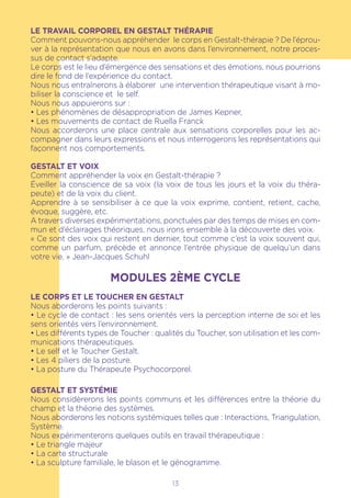 LE TRAVAIL CORPOREL EN GESTALT THÉRAPIE
Comment pouvons-nous appréhender le corps en Gestalt-thérapie ? De l’éprou-
ver à la représentation que nous en avons dans l’environnement, notre proces-
sus de contact s’adapte.
Le corps est le lieu d’émergence des sensations et des émotions, nous pourrions
dire le fond de l’expérience du contact.
Nous nous entraînerons à élaborer une intervention thérapeutique visant à mo-
biliser la conscience et le self.
Nous nous appuierons sur :
• Les phénomènes de désappropriation de James Kepner,
• Les mouvements de contact de Ruella Franck
Nous accorderons une place centrale aux sensations corporelles pour les ac-
compagner dans leurs expressions et nous interrogerons les représentations qui
façonnent nos comportements.
GESTALT ET VOIX
Comment appréhender la voix en Gestalt-thérapie ?
Éveiller la conscience de sa voix (la voix de tous les jours et la voix du théra-
peute) et de la voix du client.
Apprendre à se sensibiliser à ce que la voix exprime, contient, retient, cache,
évoque, suggère, etc.
A travers diverses expérimentations, ponctuées par des temps de mises en com-
mun et d’éclairages théoriques, nous irons ensemble à la découverte des voix.
« Ce sont des voix qui restent en dernier, tout comme c’est la voix souvent qui,
comme un parfum, précède et annonce l’entrée physique de quelqu’un dans
votre vie. » Jean-Jacques Schuhl
MODULES 2ÈME CYCLE
LE CORPS ET LE TOUCHER EN GESTALT
Nous aborderons les points suivants :
• Le cycle de contact : les sens orientés vers la perception interne de soi et les
sens orientés vers l’environnement.
• Les différents types de Toucher : qualités du Toucher, son utilisation et les com-
munications thérapeutiques.
• Le self et le Toucher Gestalt.
• Les 4 piliers de la posture.
• La posture du Thérapeute Psychocorporel.
GESTALT ET SYSTÉMIE
Nous considèrerons les points communs et les différences entre la théorie du
champ et la théorie des systèmes.
Nous aborderons les notions systémiques telles que : Interactions, Triangulation,
Système.
Nous expérimenterons quelques outils en travail thérapeutique :
• Le triangle majeur
• La carte structurale
• La sculpture familiale, le blason et le génogramme.
13
 