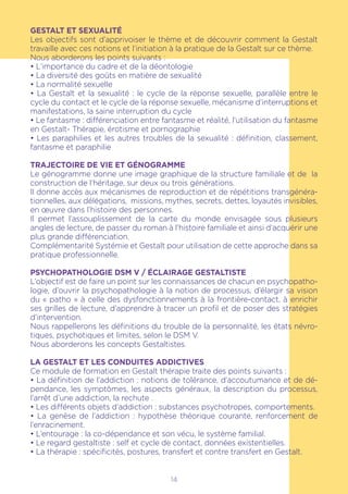 14
GESTALT ET SEXUALITÉ
Les objectifs sont d’apprivoiser le thème et de découvrir comment la Gestalt
travaille avec ces notions et l’initiation à la pratique de la Gestalt sur ce thème.
Nous aborderons les points suivants :
• L’importance du cadre et de la déontologie
• La diversité des goûts en matière de sexualité
• La normalité sexuelle
• La Gestalt et la sexualité : le cycle de la réponse sexuelle, parallèle entre le
cycle du contact et le cycle de la réponse sexuelle, mécanisme d’interruptions et
manifestations, la saine interruption du cycle
• Le fantasme : différenciation entre fantasme et réalité, l’utilisation du fantasme
en Gestalt- Thérapie, érotisme et pornographie
• Les paraphilies et les autres troubles de la sexualité : définition, classement,
fantasme et paraphilie
TRAJECTOIRE DE VIE ET GÉNOGRAMME
Le génogramme donne une image graphique de la structure familiale et de la
construction de l’héritage, sur deux ou trois générations.
Il donne accès aux mécanismes de reproduction et de répétitions transgénéra-
tionnelles, aux délégations, missions, mythes, secrets, dettes, loyautés invisibles,
en œuvre dans l’histoire des personnes.
Il permet l’assouplissement de la carte du monde envisagée sous plusieurs
angles de lecture, de passer du roman à l’histoire familiale et ainsi d’acquérir une
plus grande différenciation.
Complémentarité Systémie et Gestalt pour utilisation de cette approche dans sa
pratique professionnelle.
PSYCHOPATHOLOGIE DSM V / ÉCLAIRAGE GESTALTISTE
L’objectif est de faire un point sur les connaissances de chacun en psychopatho-
logie, d’ouvrir la psychopathologie à la notion de processus, d’élargir sa vision
du « patho » à celle des dysfonctionnements à la frontière-contact, à enrichir
ses grilles de lecture, d’apprendre à tracer un profil et de poser des stratégies
d’intervention.
Nous rappellerons les définitions du trouble de la personnalité, les états névro-
tiques, psychotiques et limites, selon le DSM V.
Nous aborderons les concepts Gestaltistes.
LA GESTALT ET LES CONDUITES ADDICTIVES
Ce module de formation en Gestalt thérapie traite des points suivants :
• La définition de l’addiction : notions de tolérance, d’accoutumance et de dé-
pendance, les symptômes, les aspects généraux, la description du processus,
l’arrêt d’une addiction, la rechute .
• Les différents objets d’addiction : substances psychotropes, comportements.
• La genèse de l’addiction : hypothèse théorique courante, renforcement de
l’enracinement.
• L’entourage : la co-dépendance et son vécu, le système familial.
• Le regard gestaltiste : self et cycle de contact, données existentielles.
• La thérapie : spécificités, postures, transfert et contre transfert en Gestalt.
 