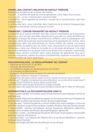 CHAMP, LIEN, CONTACT, RELATION EN GESTALT THÉRAPIE
Importance fondatrice de la notion de champ.
• Le lien : la matière de base du champ gestaltiste. Liens figés, liens vivants.
• Le contact : un lien mobilisé donc transformable
• La relation : série régulière de contacts, creuset de la transformation des liens
en profondeur.
• La Rose des liens : pour s’orienter dans l’aventure de la relation thérapeutique.
L’approche gestaltiste comme artisanat du lien.
TRANSFERT / CONTRE-TRANSFERT EN GESTALT THÉRAPIE
Le transfert et le contre-transfert sont des notions importantes de la psychana-
lyse, et qui n’ont, en tant que telles, de pertinence que dans ce cadre de référence.
En Gestalt-thérapie les enjeux transférentiels diffèrent selon le paradigme indi-
vidualiste hérité de la pensée psychanalytique et le paradigme de champ. Nous
considèrerons alors ces phénomènes en terme d’effets de champ. Les enjeux
transférentiels ne parlent plus du client, mais concernent ce qui se passe dans
l’entre-deux, dans une influence mutuelle et un échange réciproque. Il ne s’agit
plus d’une reproduction du passé mais d’une production singulière, instantanée,
inédite. Nous verrons comment dans notre pratique de gestaltiste nous pou-
vons le comprendre, repérer les enjeux transférentiels, exploiter le transfert et le
contre-transfert de façon spécifique.
Psychopathologie : Le développement de l’Enfant
– Théories de Winnicott et de Bion
– Théories de l’attachement
– Les différents stades de développement de l’enfant
– Le processus d’identification
– Quelques caractéristiques propres à la pensée de l’enfant
– Les modes défensifs propres à l’enfance
– La question de l’abus sexuel: quels sont les signes montrant qu’un enfant
a été abusé ? Quelles conséquences possibles pour sa construction psychique ?
– La psychose infantile et ce qui signe la psychose.
Les différentes techniques de prise en charge actuelle
Les concepts clés apportés par la psychanalyse (textes de M. Klein et Winicott)
iNTRODUCTION À LA PSYCHOPATHOLOGIE (DSM V)
1. Être capable d’établir la frontière entre fonctionnement psychologique normal et
pathologique.
2. Être capable d’énoncer les différents aspects du fonctionnement psychologique de
personnalités souffrant de diverses formes de psychopathologie.
> Les Névroses : Théorie freudienne y compris stades oral, anal et œdipien. Le Normal
et le Pathologique vu par la Psychanalyse. Hystérie, Phobies, Névrose Obsessionnelle.
> Comorbidités : névrose traumatique, névrose d’angoisse, dépression, addictions,
troubles de la conduite alimentaire, deuil pathologique, agressivité.
> Les Etats-Limites : Les théories de Donald W. Winnicott. Psychopathie, Personnalité
psychosomatique, Perversions.
> Les Psychoses : Les théories de Mélanie Klein et de Bruno Bettelheim. Autisme,
Schizophrénie, Paranoïa.
Chaque pathologie abordée sera illustrée par un cas clinique.
15
 
